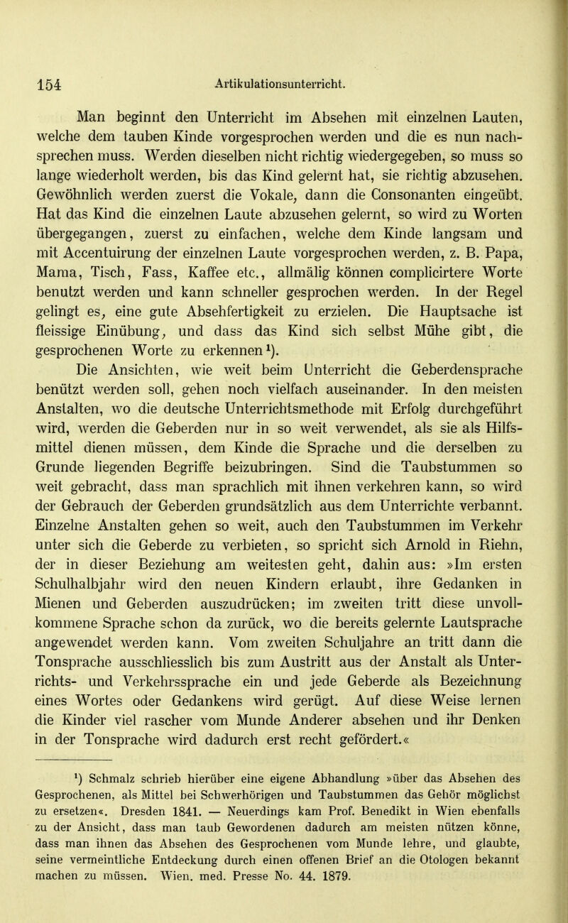 Man beginnt den Unterricht im Absehen mit einzelnen Lauten, welche dem tauben Kinde vorgesprochen werden und die es nun nach- sprechen muss. Werden dieselben nicht richtig wiedergegeben, so muss so lange wiederholt werden, bis das Kind gelernt hat, sie richtig abzusehen. Gewöhnlich werden zuerst die Vokale, dann die Gonsonanten eingeübt. Hat das Kind die einzelnen Laute abzusehen gelernt, so wird zu Worten übergegangen, zuerst zu einfachen, welche dem Kinde langsam und mit Accentuirung der einzelnen Laute vorgesprochen werden, z. B. Papa, Mama, Tisch, Fass, Kaffee etc., allmälig können complicirtere Worte benutzt werden und kann schneller gesprochen werden. In der Regel gelingt es, eine gute Absehfertigkeit zu erzielen. Die Hauptsache ist fleissige Einübung, und dass das Kind sich selbst Mühe gibt, die gesprochenen Worte zu erkennen i). Die Ansichten, wie weit beim Unterricht die Geberdensprache benützt werden soll, gehen noch vielfach auseinander. In den meisten Anstalten, wo die deutsche Unterrichtsmethode mit Erfolg durchgeführt wird, werden die Geberden nur in so weit verwendet, als sie als Hilfs- mittel dienen müssen, dem Kinde die Sprache und die derselben zu Grunde liegenden Begriffe beizubringen. Sind die Taubstummen so weit gebracht, dass man sprachlich mit ihnen verkehren kann, so wird der Gebrauch der Geberden grundsätzlich aus dem Unterrichte verbannt. Einzelne Anstalten gehen so weit, auch den Taubstummen im Verkehr unter sich die Geberde zu verbieten, so spricht sich Arnold in Riehn, der in dieser Beziehung am w^eitesten geht, dahin aus: »Im ersten Schulhalbjahr wird den neuen Kindern erlaubt, ihre Gedanken in Mienen und Geberden auszudrücken; im zweiten tritt diese unvoll- kommene Sprache schon da zurück, wo die bereits gelernte Lautsprache angewendet werden kann. Vom zweiten Schuljahre an tritt dann die Tonsprache ausschliesslich bis zum Austritt aus der Anstalt als Unter- richts- und Verkehrssprache ein und jede Geberde als Bezeichnung eines Wortes oder Gedankens wird gerügt. Auf diese Weise lernen die Kinder viel rascher vom Munde Anderer absehen und ihr Denken in der Tonsprache wird dadurch erst recht gefördert.« Schmalz schrieb hierüber eine eigene Abhandlung »über das Absehen des Gesprochenen, als Mittel bei Schwerhörigen und Taubstummen das Gehör möglichst zu ersetzen«. Dresden 1841. — Neuerdings kam Prof. Benedikt in Wien ebenfalls zu der Ansicht, dass man taub Gewordenen dadurch am meisten nützen könne, dass man ihnen das Absehen des Gesprochenen vom Munde lehre, und glaubte, seine vermeinthche Entdeckung durch einen offenen Brief an die Otologen bekannt machen zu müssen. Wien. med. Presse No. 44. 1879.
