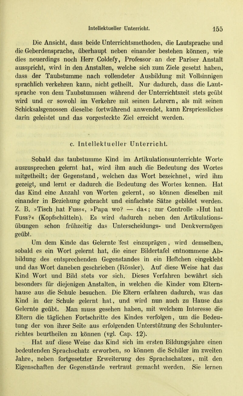 Die Ansicht, dass beide üntemchtsmethoden, die Lautsprache und die Geberdensprache, überhaupt neben einander bestehen können^ wie dies neuerdings noch Herr Goldefy, Professor an der Pariser Anstalt ausspricht, wird in den Anstalten, welche sich zum Ziele gesetzt haben, dass der Taubstumme nach vollendeter Ausbildung mit Vollsinnigen sprachlich verkehren kann, nicht getheilt. Nur dadurch, dass die Laut- sprache von dem Taubstummen während der Unterrichtszeit stets geübt wird und er sowohl im Verkehre mit seinen Lehrern, als mit seinen Schicksalsgenossen dieselbe fortwährend anwendet, kann Erspriessliches darin geleistet und das vorgesteckte Ziel erreicht werden. c. Intellektueller Unterricht. Sobald das taubstumme Kind im Artikulationsunterrichte Worte auszusprechen gelernt hat, wird ihm auch die Bedeutung des Wortes mitgetheilt; der Gegenstand, welchen das Wort bezeichnet, wird ihm gezeigt, und lernt er dadurch die Bedeutung des W^ortes kennen. Hat das Kind eine Anzahl von Worten gelernt, so können dieselben mit einander in Beziehung gebracht und einfachste Sätze gebildet werden. Z. B. »Tisch hat Fuss«, »Papa wo? — da«; zur Gontrolle »Hut hat Fuss?« (Kopfschütteln). Es wird dadurch neben den Artikulations- übungen schon frühzeitig das Unterscheidungs- und Denkvermögen geübt. Um dem Kinde das Gelernte fest einzuprägen, wird demselben, sobald es ein Wort gelernt hat, die einer Bildertafel entnommene Ab- bildung des entsprechenden Gegenstandes in ein Heftchen eingeklebt und das Wort daneben geschrieben (Rössler). Auf diese Weise hat das Kind Wort und Bild stets vor sich. Dieses Verfahren bewährt sich besonders für diejenigen Anstalten, in welchen die Kinder vom Eltern- hause aus die Schule besuchen. Die Eltern erfahren dadurch, was das Kind in der Schule gelernt hat, und wird nun auch zu Hause das Gelernte geübt. Man muss gesehen haben, mit welchem Interesse die Eltern die täglichen Fortschritte des Kindes verfolgen, um die Bedeu- tung der von ihrer Seite aus erfolgenden Unterstützung des Schulunter- richtes beurtheilen zu können (vgl. Cap. 12). Hat auf diese Weise das Kind sich im ersten Bildungsjahre einen bedeutenden Sprachschatz erworben, so können die Schüler im zweiten Jahre, neben fortgesetzter Erweiterung des Sprachschatzes, mit den Eigenschaften der Gegenstände vertraut gemacht werden. Sie lernen