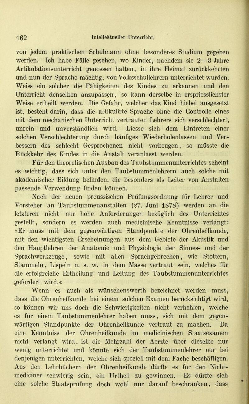von jedem praktischen Schulmann ohne besonderes Studium gegeben werden. Ich habe Fälle gesehen, wo Kinder, nachdem sie 2—3 Jahre Artikulationsunterricht genossen hatten, in ihre Heimat zurückkehrten und nun der Sprache mächtig, von Volksschullehrern unterrichtet wurden. Weiss ein solcher die Fähigkeiten des Kindes zu erkennen und den Unterricht denselben anzupassen, so kann derselbe in erspriesslichster Weise ertheilt werden. Die Gefahr, welcher das Kind hiebei ausgesetzt ist, besteht darin, dass die artikulirte Sprache ohne die Controlle eines mit dem mechanischen Unterricht vertrauten Lehrers sich verschlechtert, unrein und unverständlich wird. Liesse sich dem Eintreten einer solchen Verschlechterung durch häufiges Wiederholenlassen und Ver- bessern des schlecht Gesprochenen nicht vorbeugen, so müsste die Rückkehr des Kindes in die Anstalt veranlasst werden. Für den theoretischen Ausbau des Taubstummenunterrichtes scheint es wichtig, dass sich unter den Taubstummenlehrern auch solche mit akademischer Bildung befinden, die besonders als Leiter von Anstalten passende Verwendung finden können. Nach der neuen preussischen Prüfungsordnung für Lehrer und Vorsteher an Taubstummenanstalten (27. Juni 1878) werden an die letzteren nicht nur hohe Anforderungen bezüglich des Unterrichtes gestellt, sondern es werden auch medicinische Kenntnisse verlangt: »Er muss mit dem gegenwärtigen Standpunkte der Ohrenheilkunde, mit den wichtigsten Erscheinungen aus dem Gebiete der Akustik und den Hauptlehren der Anatomie und Physiologie der Sinnes- und der Sprachwerkzeuge, sowie mit allen Sprachgebrechen, wie Stottern, Stammeln, Lispeln u. s. w. in dem Masse vertraut sein, welches für die erfolgreiche Ertheilung und Leitung des Taubstummenunterrichtes gefordert wird.« Wenn es auch als wünschenswerth bezeichnet werden muss, dass die Ohrenheilkunde bei einem solchen Examen berücksichtigt wird, so können wir uns doch die Schwierigkeiten nicht verhehlen, welche es für einen Taubstummenlehrer haben muss, sich mit dem gegen- wärtigen Standpunkte der Ohrenheilkunde vertraut zu machen. Da eine Kenntniss der Ohrenheilkunde im medicinischen Staatsexamen nicht verlangt wird, ist die Mehrzahl der Aerzte über dieselbe nur wenig unterrichtet und könnte sich der Taubstummenlehrer nur bei denjenigen unterrichten, welche sich speciell mit dem Fache beschäftigen. Aus den Lehrbüchern der Ohrenheilkunde dürfte es für den Nicht- mediciner schwierig sein, ein Urtheil zu gewinnen. Es dürfte sich eine solche Staatsprüfung doch wohl nur darauf beschränken, dass