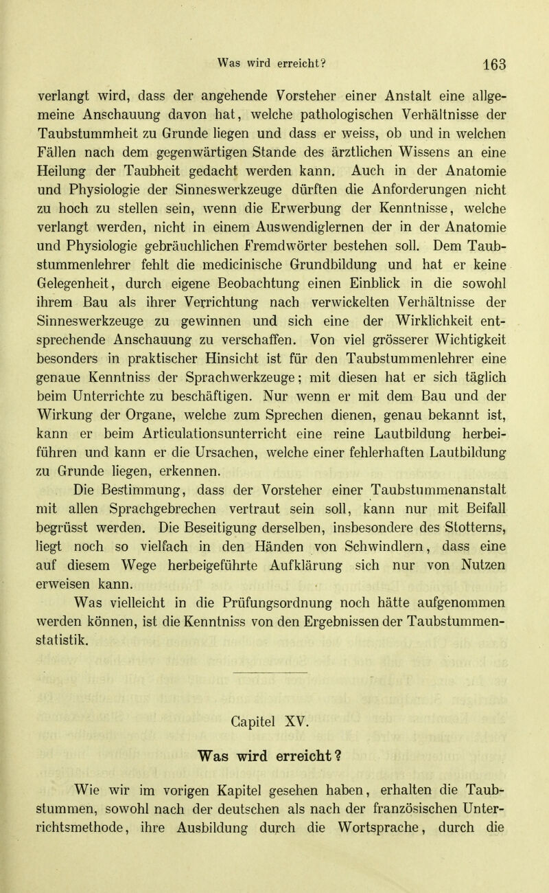 verlangt wird, dass der angehende Vorsteher einer Anstalt eine allge- meine Anschauung davon hat, welche pathologischen Verhältnisse der Taubstummheit zu Grunde liegen und dass er weiss, ob und in welchen Fällen nach dem gegenwärtigen Stande des ärztlichen Wissens an eine Heilung der Taubheit gedacht werden kann. Auch in der Anatomie und Physiologie der Sinneswerkzeuge dürften die Anforderungen nicht zu hoch zu stellen sein, wenn die Erwerbung der Kenntnisse, welche verlangt werden, nicht in einem Auswendiglernen der in der Anatomie und Physiologie gebräuchlichen Fremdwörter bestehen soll. Dem Taub- stummenlehrer fehlt die medicinische Grundbildung und hat er keine Gelegenheit, durch eigene Beobachtung einen Einblick in die sowohl ihrem Bau als ihrer Verrichtung nach verwickelten Verhältnisse der Sinneswerkzeuge zu gewinnen und sich eine der Wirklichkeit ent- sprechende Anschauung zu verschaffen. Von viel grösserer Wichtigkeit besonders in praktischer Hinsicht ist für den Taubstummenlehrer eine genaue Kenntniss der Sprach Werkzeuge; mit diesen hat er sich täglich beim Unterrichte zu beschäftigen. Nur wenn er mit dem Bau und der Wirkung der Organe, welche zum Sprechen dienen, genau bekannt ist, kann er beim Articulationsunterricht eine reine Lautbildung herbei- führen und kann er die Ursachen, welche einer fehlerhaften Lautbildung zu Grunde liegen, erkennen. Die Bestimmung, dass der Vorsteher einer Taubstummenanstalt mit allen Sprachgebrechen vertraut sein soll, kann nur mit Beifall begrüsst werden. Die Beseitigung derselben, insbesondere des Stotterns, liegt noch so vielfach in den Händen von Schwindlern, dass eine auf diesem Wege herbeigeführte Aufklärung sich nur von Nutzen erweisen kann. Was vielleicht in die Prüfungsordnung noch hätte aufgenommen werden können, ist die Kenntniss von den Ergebnissen der Taubstummen- statistik. Gapitel XV. Was wird erreicht? Wie wir im vorigen Kapitel gesehen haben, erhalten die Taub- stummen, sowohl nach der deutschen als nach der französischen Unter- richtsmethode, ihre Ausbildung durch die Wortsprache, durch die