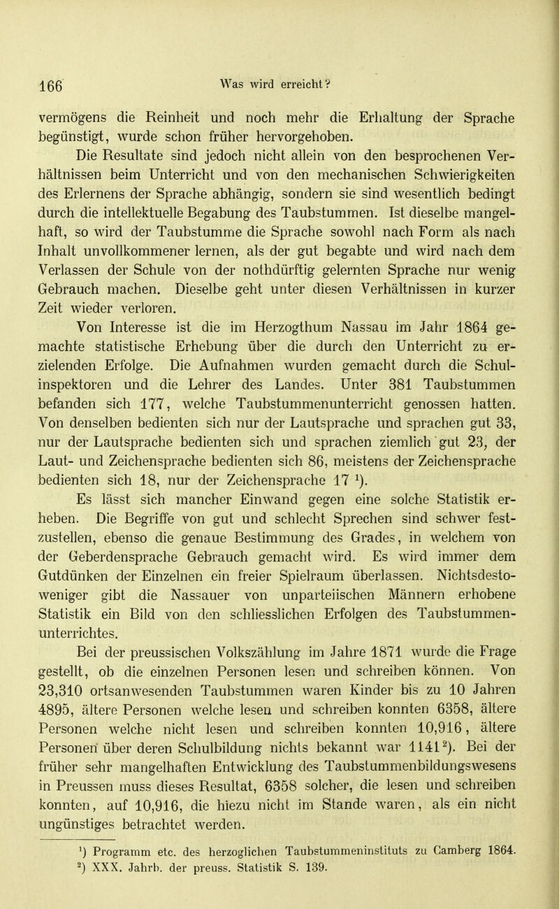 Vermögens die Reinheit und noch mehr die Erhaltung der Sprache begünstigt, wurde schon früher hervorgehoben. Die Resultate sind jedoch nicht allein von den besprochenen Ver- hältnissen beim Unterricht und von den mechanischen Schwierigkeiten des Erlernens der Sprache abhängig, sondern sie sind wesentlich bedingt durch die intellektuelle Begabung des Taubstummen. Ist dieselbe mangel- haft, so wird der Taubstumme die Sprache sowohl nach Form als nach Inhalt unvollkommener lernen, als der gut begabte und wird nach dem Verlassen der Schule von der nothdürftig gelernten Sprache nur wenig Gebrauch machen. Dieselbe geht unter diesen Verhältnissen in kurzer Zeit wieder verloren. Von Interesse ist die im Herzogthum Nassau im Jahr 1864 ge- machte statistische Erhebung über die durch den Unterricht zu er- zielenden Erfolge. Die Aufnahmen wurden gemacht durch die Schul- inspektoren und die Lehrer des Landes. Unter 381 Taubstummen befanden sich 177, welche Taubstummenunterricht genossen hatten. Von denselben bedienten sich nur der Lautsprache und sprachen gut 33, nur der Lautsprache bedienten sich und sprachen ziemlich gut 23, der Laut- und Zeichensprache bedienten sich 86, meistens der Zeichensprache bedienten sich 18, nur der Zeichensprache 17 Es lässt sich mancher Einwand gegen eine solche Statistik er- heben. Die Begriffe von gut und schlecht Sprechen sind schwer fest- zustellen, ebenso die genaue Bestimmung des Grades, in welchem, von der Geberdensprache Gebrauch gemacht wird. Es wird immer dem Gutdünken der Einzelnen ein freier Spielraum überlassen. Nichtsdesto- weniger gibt die Nassauer von unparteiischen Männern erhobene Statistik ein Bild von den schliesslichen Erfolgen des Taubstummen- unterrichtes. Bei der preussischen Volkszählung im Jahre 1871 wurde die Frage gestellt, ob die einzelnen Personen lesen und schreiben können. Von 23,310 ortsanwesenden Taubstummen waren Kinder bis zu 10 Jahren 4895, ältere Personen welche lesen und schreiben konnten 6358, ältere Personen welche nicht lesen und schreiben konnten 10,916, ältere Personen über deren Schulbildung nichts bekannt war 1141^). Bei der früher sehr mangelhaften Entwicklung des Taubstummenbildungswesens in Preussen muss dieses Resultat, 6358 solcher, die lesen und schreiben konnten, auf 10,916, die hiezu nicht im Stande waren, als ein nicht ungünstiges betrachtet werden. ^) Programm etc. des herzoglichen Taubstummeninstituts zu Gamberg 1864. 2) XXX. Jahrb. der preuss. Statistik S. 139.