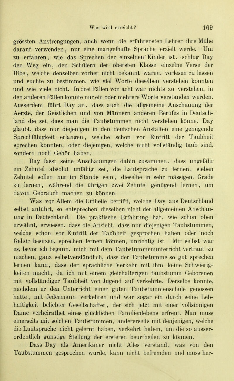 grössten Anstrengungen, auch wenn die erfahrensten Lehrer ihre Mühe darauf verwenden, nur eine mangelhafte Sprache erzielt werde. Um zu erfahren, wie das Sprechen der einzelnen Kinder ist, schlug Day den Weg ein, den Schülern der obersten Klasse einzelne Verse der Bibel, welche denselben vorher nicht bekannt waren, vorlesen zu lassen und suchte zu bestimmen, wie viel Worte dieselben verstehen konnten und wie viele nicht. In drei Fällen von acht war nichts zu verstehen, in den anderen Fällen konnte nur ein oder mehrere Worte verstanden werden. Ausserdem führt Day an, dass auch die allgemeine Anschauung der Aerzte, der Geistlichen und von Männern anderen Berufes in Deutsch- land die sei, dass man die Taubstummen nicht verstehen könne. Day glaubt, dass nur diejenigen in den deutschen Anstalten eine genügende Sprechfähigkeit erlangen, welche schon vor Eintritt der Taubheit sprechen konnten, oder diejenigen, welche nicht vollständig taub sind, sondern noch Gehör haben. Day fasst seine Anschauungen dahin zusammen, dass ungefähr ein Zehntel absolut unfähig sei, die Lautsprache zu lernen, sieben Zehntel sollen nur im Stande sein, dieselbe in sehr mässigem Grade zu lernen, während die übrigen zwei Zehntel genügend lernen, um davon Gebrauch machen zu können. Was vqr Allem die Urtheile betrifft, welche Day aus Deutschland selbst anführt, so entsprechen dieselben nicht der allgemeinen Anschau- ung in Deutschland. Die praktische Erfahrung hat, wie schon oben erwähnt, erwiesen, dass die Ansicht, dass nur diejenigen Taubstummen, welche schon vor Eintritt der Taubheit gesprochen haben oder noch Gehör besitzen, sprechen lernen können, unrichtig ist. Mir selbst war es, bevor ich begann, mich mit dem Taubstummenunterricht vertraut zu machen, ganz selbstverständlich, dass der Taubstumme so gut sprechen lernen kann, dass der sprachliche Verkehr mit ihm keine Schwierig- keiten macht, da ich mit einem gleichalterigen taubstumm Geborenen mit vollständiger Taubheit von Jugend auf verkehrte. Derselbe konnte, nachdem er den Unterricht einer guten Taubstummenschule genossen hatte, mit Jedermann verkehren und w^ar sogar ein durch seine Leb- haftigkeit beliebter Gesellschafter, der sich jetzt mit einer vollsinnigen Dame verheirathet eines glücklichen Familienlebens erfreut. Man muss einerseits mit solchen Taubstummen, andererseits mit denjenigen, welche die Lautsprache nicht gelernt haben, verkehrt haben, um die so ausser- ordentlich günstige Stellung der ersteren beurtheilen zu können. Dass Day als Amerikaner nicht Alles verstand, was von den Taubstummen gesprochen wurde, kann nicht befremden und muss her-