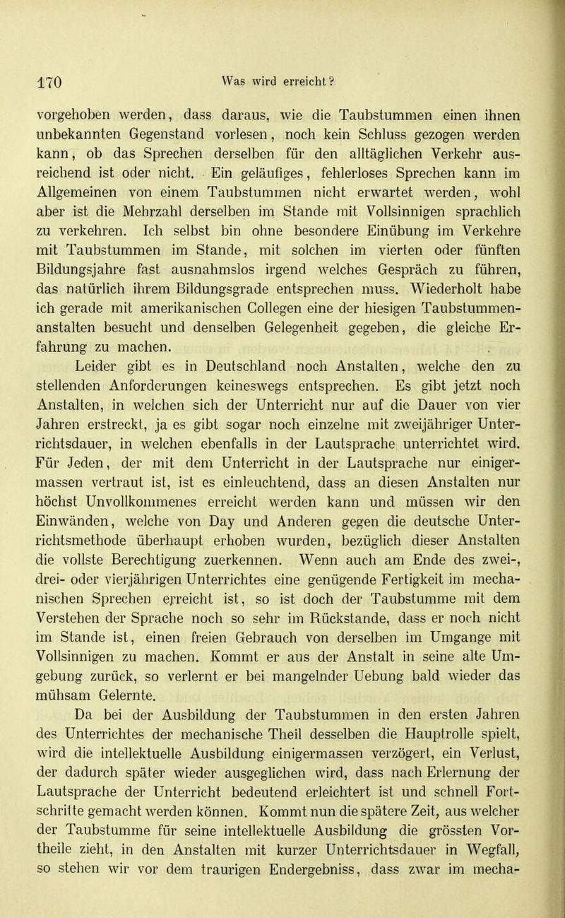 vorgehoben werden, dass daraus, wie die Taubstummen einen ihnen unbekannten Gegenstand vorlesen, noch kein Schluss gezogen werden kann, ob das Sprechen derselben für den alltäglichen Verkehr aus- reichend ist oder nicht. Ein geläufiges, fehlerloses Sprechen kann im Allgemeinen von einem Taubstummen nicht erwartet werden, wohl aber ist die Mehrzahl derselben im Stande mit Vollsinnigen sprachlich zu verkehren. Ich selbst bin ohne besondere Einübung im Verkehre mit Taubstummen im Stande, mit solchen im vierten oder fünften Bildungsjahre fast ausnahmslos irgend welches Gespräch zu führen, das natürlich ihrem Bildungsgrade entsprechen muss. Wiederholt habe ich gerade mit amerikanischen Gollegen eine der hiesigen Taubstummen- anstalten besucht und denselben Gelegenheit gegeben, die gleiche Er- fahrung zu machen. Leider gibt es in Deutschland noch Anstalten, welche den zu stellenden Anforderungen keineswegs entsprechen. Es gibt jetzt noch Anstalten, in welchen sich der Unterricht nur auf die Dauer von vier Jahren erstreckt, ja es gibt sogar noch einzelne mit zweijähriger Unter- richtsdauer, in welchen ebenfalls in der Lautsprache unterrichtet wird. Für Jeden, der mit dem Unterricht in der Lautsprache nur einiger- massen vertraut ist, ist es einleuchtend, dass an diesen Anstalten nur höchst Unvollkommenes erreicht werden kann und müssen wir den Einwänden, welche von Day und Anderen gegen die deutsche Unter- richtsmethode überhaupt erhoben wurden, bezüglich dieser Anstalten die vollste Berechtigung zuerkennen. Wenn auch am Ende des zwei-, drei- oder vierjährigen Unterrichtes eine genügende Fertigkeit im mecha- nischen Sprechen erreicht ist, so ist doch der Taubstumme mit dem Verstehen der Sprache noch so sehr im Rückstände, dass er noch nicht im Stande ist, einen freien Gebrauch von derselben im Umgange mit Vollsinnigen zu machen. Kommt er aus der Anstalt in seine alte Um- gebung zurück, so verlernt er bei mangelnder Uebung bald wieder das mühsam Gelernte. Da bei der Ausbildung der Taubstummen in den ersten Jahren des Unterrichtes der mechanische Theil desselben die Hauptrolle spielt, wird die intellektuelle Ausbildung einigermassen verzögert, ein Verlust, der dadurch später wieder ausgeglichen wird, dass nach Erlernung der Lautsprache der Unterricht bedeutend erleichtert ist und schnell Fort- schrilte gemacht werden können. Kommt nun die spätere Zeit, aus welcher der Taubstumme für seine intellektuelle Ausbildung die grössten Vor- theile zieht, in den Anstalten mit kurzer Unterrichtsdauer in Wegfall, so stehen wir vor dem traurigen Endergebniss, dass zwar im mecha-