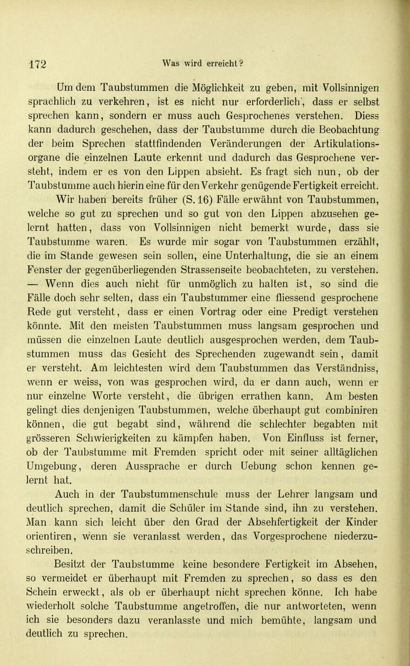 üm dem Taubstummen die Möglichkeit zu geben, mit Vollsinnigen sprachlich zu verkehren, ist es nicht nur erforderlich, dass er selbst sprechen kann, sondern er muss auch Gesprochenes verstehen. Diess kann dadurch geschehen, dass der Taubstumme durch die Beobachtung der beim Sprechen stattfindenden Veränderungen der Artikulations- organe die einzelnen Laute erkennt und dadurch das Gesprochene ver- steht, indem er es von den Lippen absieht. Es fragt sich nun, ob der Taubstumme auch hierin eine für den Verkehr genügende Fertigkeit erreicht. Wir haben bereits früher (S. 16) Fälle erwähnt von Taubstummen, welche so gut zu sprechen und so gut von den Lippen abzusehen ge- lernt hatten, dass von Vollsinnigen nicht bemerkt wurde, dass sie Taubstumme waren. Es wurde mir sogar von Taubstummen erzählt, die im Stande gewesen sein sollen, eine Unterhaltung, die sie an einem Fenster der gegenüberliegenden Strassenseite beobachteten, zu verstehen. — Wenn dies auch nicht für unmöglich zu halten ist, so sind die Fälle doch sehr selten, dass ein Taubstummer eine fliessend gesprochene Rede gut versteht, dass er einen Vortrag oder eine Predigt verstehen könnte. Mit den meisten Taubstummen muss langsam gesprochen und müssen die einzelnen Laute deutlich ausgesprochen werden, dem Taub- stummen muss das Gesicht des Sprechenden zugewandt sein, damit er versteht. Am leichtesten wird dem Taubstummen das Verständniss, wenn er weiss, von was gesprochen wird, da er dann auch, wenn er nur einzelne Worte versteht, die übrigen errathen kann. Am besten gelingt dies denjenigen Taubstummen, welche überhaupt gut combiniren können, die gut begabt sind, während die schlechter begabten mit grösseren Schwierigkeiten zu kämpfen haben. Von Einfluss ist ferner, ob der Taubstumme mit Fremden spricht oder mit seiner alltäglichen Umgebung, deren Aussprache er durch Uebung schon kennen ge- lernt hat. Auch in der Taubstummenschule muss der Lehrer langsam und deutlich sprechen, damit die Schüler im Stande sind, ihn zu verstehen. Man kann sich leicht über den Grad der Absehfertigkeit der Kinder Orientiren, wenn sie veranlasst werden, das Vorgesprochene niederzu- schreiben. Besitzt der Taubstumme keine besondere Fertigkeit im Absehen, so vermeidet er überhaupt mit Fremden zu sprechen, so dass es den Schein erweckt, als ob er überhaupt nicht sprechen könne. Ich habe wiederholt solche Taubstumme angetroffen, die nur antworteten, wenn ich sie besonders dazu veranlasste und mich bemühte, langsam und deutlich zu sprechen.