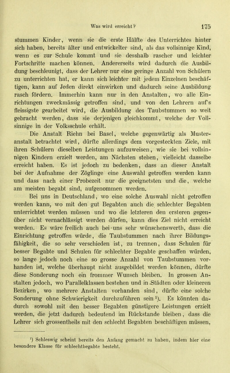 stummen Kinder, wenn sie die erste Hälfte des Unterrichtes hinter sich haben, bereits älter und entwickelter sind, als das vollsinnige Kind, wenn es zur Schule kommt und sie desshalb rascher und leichter Fortschritte machen können. Andererseits wird dadurch die Ausbil- dung beschleunigt, dass der Lehrer nur eine geringe Anzahl von Schülern zu unterrichten hat, er kann sich leichter mit jedem Einzelnen beschäf- tigen, kann auf Jeden direkt einwirken und dadurch seine Ausbildung rasch fördern. Immerhin kann nur in den Anstalten, wo alle Ein- richtungen zweckmässig getroffen sind, und von den Lehrern auf's fleissigste gearbeitet wird, die Ausbildung des Taubstummen so weit gebracht werden, dass sie derjenigen gleichkommt, welche der Voll- sinnige in der Volksschule erhält. Die Anstalt Riehn bei Basel, welche gegenwärtig als Muster- anstalt betrachtet wird, dürfte allerdings dem vorgesteckten Ziele, mit ihren Schülern dieselben Leistungen aufzuweisen, wie sie bei vollsin- nigen Kindern erzielt werden, am Nächsten stehen, vielleicht dasselbe erreicht haben. Es ist jedoch zu bedenken, dass an dieser Anstalt bei der Aufnahme der Zöglinge eine Auswahl getroffen werden kann und dass nach einer Probezeit nur die geeignetsten und die, welche am meisten begabt sind, aufgenommen werden. Bei uns in Deutschland, wo eine solche Auswahl nicht getroffen werden kann, wo mit den gut Begabten auch die schlechter Begabten unterrichtet werden müssen und wo die letzteren den ersteren gegen- über nicht vernachlässigt werden dürfen, kann dies Ziel nicht erreicht werden. Es wäre freilich auch bei uns sehr wünschenswerth, dass die Einrichtung getroffen würde, die Taubstummen nach ihrer Bildungs- fähigkeit, die so sehr verschieden ist, zu trennen, dass Schulen für besser Begabte und Schulen für schlechter Begabte geschaffen würden, so lange jedoch noch eine so grosse Anzahl von Taubstummen vor- handen ist, welche überhaupt nicht ausgebildet werden können, dürfte diese Sonderung noch ein frommer Wunsch bleiben. In grossen An- stalten jedoch, wo Parallelklassen bestehen und in -Städten oder kleineren Bezirken, wo mehrere Anstalten vorhanden sind, dürfte eine solche Sonderung ohne Schwierigkeit durchzuführen sein Es könnten da- durch sowohl mit den besser Begabten günstigere Leistungen erzielt werden, die jetzt dadurch bedeutend im Rückstände bleiben, dass die Lehrer sich grossentheils mit den schlecht Begabten beschäftigen müssen, ^) Schleswig scheint bereits den Anfang gemacht zu haben, indem hier eine besondere Klasse für schlechtbegabte besteht.