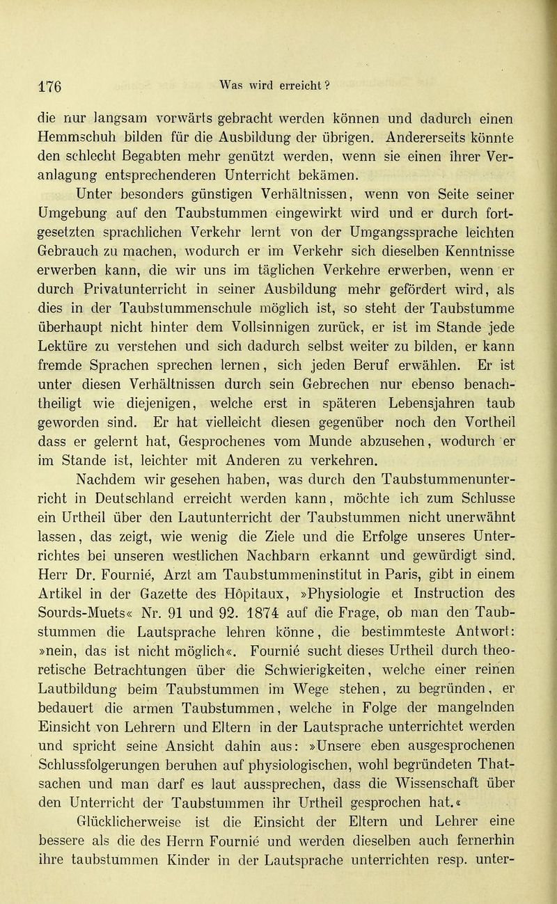 die nur langsam vorwärts gebracht werden können und dadurch einen Hemmschuh bilden für die Ausbildung der übrigen. Andererseits könnte den schlecht Begabten mehr genützt werden, wenn sie einen ihrer Ver- anlagung entsprechenderen Unterricht bekämen. Unter besonders günstigen Verhältnissen, wenn von Seite seiner Umgebung auf den Taubstummen eingewirkt wird und er durch fort- gesetzten sprachlichen Verkehr lernt von der Umgangssprache leichten Gebrauch zu machen, wodurch er im Verkehr sich dieselben Kenntnisse erwerben kann, die wir uns im täglichen Verkehre erwerben, wenn er durch Privatunterricht in seiner Ausbildung mehr gefördert wird, als dies in der Taubstummenschule möglich ist, so steht der Taubstumme überhaupt nicht hinter dem Vollsinnigen zurück, er ist im Stande jede Lektüre zu verstehen und sich dadurch selbst weiter zu bilden, er kann fremde Sprachen sprechen lernen, sich jeden Beruf erwählen. Er ist unter diesen Verhältnissen durch sein Gebrechen nur ebenso benach- theiligt wie diejenigen, welche erst in späteren Lebensjahren taub geworden sind. Er hat vielleicht diesen gegenüber noch den Vortheil dass er gelernt hat. Gesprochenes vom Munde abzusehen, wodurch er im Stande ist, leichter mit Anderen zu verkehren. Nachdem wir gesehen haben, was durch den Taubstummenunter- richt in Deutschland erreicht werden kann, möchte ich zum Schlüsse ein Urtheil über den Lautunterricht der Taubstummen nicht unerwähnt lassen, das zeigt, wie wenig die Ziele und die Erfolge unseres Unter- richtes bei unseren w^estlichen Nachbarn erkannt und gewürdigt sind. Herr Dr. Fournie, Arzt am Taubstummeninstitut in Paris, gibt in einem Artikel in der Gazette des Hopitaux, »Physiologie et Instruction des Sourds-Muets« Nr. 91 und 92. 1874 auf die Frage, ob man den Taub- stummen die Lautsprache lehren könne, die bestimmteste Antwort: »nein, das ist nicht möglich«. Fournie sucht dieses Urtheil durch theo- retische Betrachtungen über die Schwierigkeiten, welche einer reinen Lautbildung beim Taubstummen im Wege stehen, zu begründen, er bedauert die armen Taubstummen, welche in Folge der mangelnden Einsicht von Lehrern und Eltern in der Lautsprache unterrichtet werden und spricht seine Ansicht dahin aus: »Unsere eben ausgesprochenen Schlussfolgerungen beruhen auf physiologischen, wohl begründeten That- sachen und man darf es laut aussprechen, dass die Wissenschaft über den Unterricht der Taubstummen ihr Urtheil gesprochen hat.« Glücklicherweise ist die Einsicht der Eltern und Lehrer eine bessere als die des Herrn Fournie und werden dieselben auch fernerhin ihre taubstummen Kinder in der Lautsprache unterrichten resp. unter-
