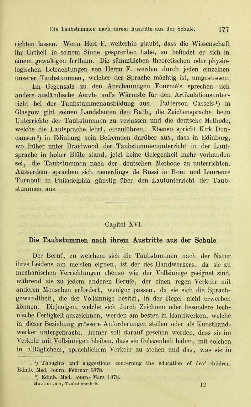 richten lassen. Wenn Herr F. weiterhin glaubt, dass die Wissenschaft ihr Urtheil in seinem Sinne gesprochen liabe, so befindet er sich in einem gewaltigen Irrthum. Die sämmtlichen theoretischen oder physio- logischen Betrachtungen von Herrn F. werden durch jeden einzelnen unserer Taubstummen, welcher der Sprache mächtig ist, umgestossen. Im Gegensatz zu den Anschauungen Fournie's sprechen sich andere ausländische Aerzte aufs Wärmste für den Artikulationsunter- richt bei der Taubstummenausbildung aus, Patterson Cassels ^) in Glasgow gibt seinen Landsleuten den Rath, die Zeichensprache beim Unterrichte der Taubstummen zu verlassen und die deutsche Methode, welche die Lautsprache lehrt, einzuführen. Ebenso spricht Kirk Dun- canson ^) in Edinburg sein Befremden darüber aus, dass in Edinburg, wo früher unter Braidwood der Taubstummenunterricht in der Laut- sprache in hoher Blüte stand, jetzt keine Gelegenheit mehr vorhanden sei, die Taubstummen nach der deutschen Methode zu unterrichten. Ausserdem sprachen sich neuerdings de Rossi in Rom und Laurence Turnbull in Philadelphia günstig über den Lautunterricht der Taub- stummen aus. Gapitel XVI. Die Taubstummen nach ihrem Austritte aus der Schule. Der Beruf, zu welchem sich die Taubstummen nach der Natur ihres Leidens am meisten eignen, ist der des Handwerkers, da sie zu mechanischen Verrichtungen ebenso wie der Vollsinnige geeignet sind, während sie zu jedem anderen Berufe, der einen regen Verkehr mit anderen Menschen erfordert, weniger passen, da sie sich die Sprach- gewandtheit, die der Vollsinnige besitzt, in der Regel nicht erwerben können. Diejenigen, welche sich durch Zeichnen oder besondere tech- nische Fertigkeit auszeichnen, werden am besten in Handwerken, welche in dieser Beziehung grössere Anforderungen stellen oder als Kunsthand- werker untergebracht. Immer soll darauf gesehen werden, dass sie im Verkehr mit Vollsinnigen bleiben, dass sie Gelegenheit haben, mit solchen in alltäglichem, sprachlichem Verkehr zu stehen und das, was sie in ^) Thoughts and suggestions concerning the education of deaf children. Edinb. Med. Journ. Februar 1878. 2) Edinb. Med. Journ.. März 1878. H a r t m a n n, T aubstummheit. \ 2