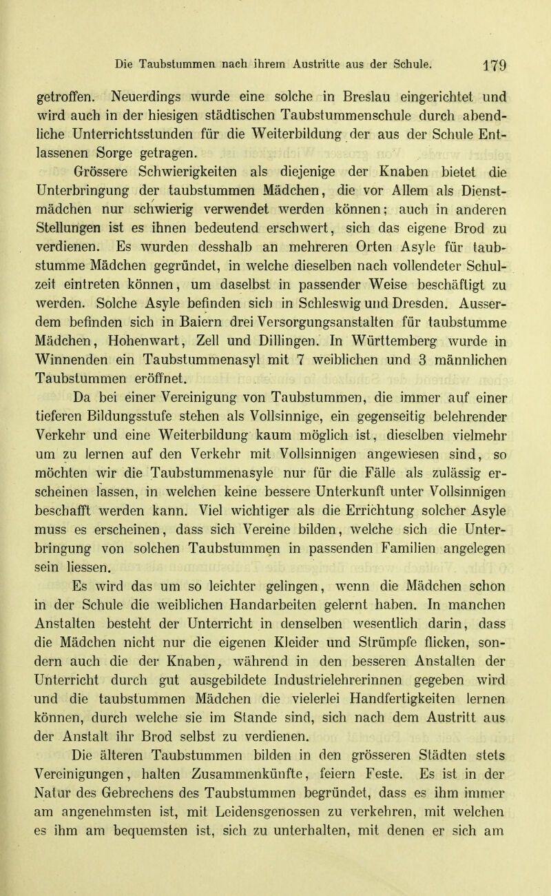 getroffen. Neuerdings wurde eine solche in Breslau eingerichtet und wird auch in der hiesigen städtischen Taubsturamenschule durch abend- liche Unterrichtsstunden für die Weiterbildung der aus der Schule Ent- lassenen Sorge getragen. Grössere Schwierigkeiten als diejenige der Knaben bietet die Unterbringung der taubstummen Mädchen, die vor Allem als Dienst- mädchen nur schwierig verwendet werden können; auch in anderen Stellungen ist es ihnen bedeutend erschwert, sich das eigene Brod zu verdienen. Es wurden desshalb an mehreren Orten Asyle für taub- stumme Mädchen gegründet, in welche dieselben nach vollendeter Schul- zeit eintreten können, um daselbst in passender Weise beschäftigt zu werden. Solche Asyle befinden sich in Schleswig und Dresden. Ausser- dem befinden sich in Baiern drei Versorgungsanstalten für taubstumme Mädchen, Hohenwart, Zell und Dillingen. In Württemberg wurde in Winnenden ein Taubstummenasyl mit 7 weiblichen und 3 männlichen Taubstummen eröffnet. Da bei einer Vereinigung von Taubstummen, die immer auf einer tieferen Bildungsstufe stehen als Vollsinnige, ein gegenseitig belehrender Verkehr und eine Weiterbildung kaum möglich ist, dieselben vielmehr um zu lernen auf den Verkehr mit Vollsinnigen angewiesen sind, so möchten wir die Taubstummenasyle nur für die Fälle als zulässig er- scheinen lassen, in welchen keine bessere Unterkunft unter Vollsinnigen beschafft werden kann. Viel wichtiger als die Errichtung solcher Asyle muss es erscheinen, dass sich Vereine bilden, welche sich die Unter- bringung von solchen Taubstummen in passenden Familien angelegen sein Hessen. Es wird das um so leichter gelingen, wenn die Mädchen schon in der Schule die weiblichen Handarbeiten gelernt haben. In manchen Anstalten besteht der Unterricht in denselben wesentlich darin, dass die Mädchen nicht nur die eigenen Kleider und Strümpfe flicken, son- dern auch die der Knaben^ während in den besseren Anstalten der Unterricht durch gut ausgebildete Industrielehrerinnen gegeben wird und die taubstummen Mädchen die vielerlei Handfertigkeiten lernen können, durch welche sie im Stande sind, sich nach dem Austritt aus der Anstalt ihr Brod selbst zu verdienen. Die älteren Taubstummen bilden in den grösseren Städten stets Vereinigungen, halten Zusammenkünfte, feiern Feste. Es ist in der Natar des Gebrechens des Taubstummen begründet, dass es ihm immer am angenehmsten ist, mit Leidensgenossen zu verkehren, mit welchen es ihm am bequemsten ist, sich zu unterhalten, mit denen er sich am