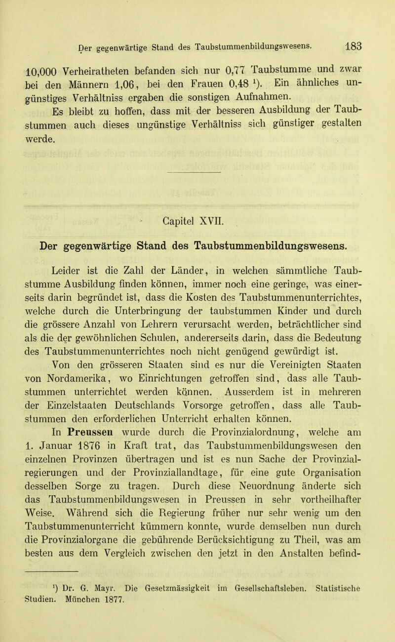 10,000 Verheiratheten befanden sich nur 0,77 Taubstumme und zwar bei den Männern 1,06, bei den Frauen 0,48 0- Ein ähnliches un- günstiges Verhältniss ergaben die sonstigen Aufnahmen. Es bleibt zu hoffen, dass mit der besseren Ausbildung der Taub- stummen auch dieses ungünstige Verhältniss sich günstiger gestalten werde. Gapitel XVII. Der gegenwärtige Stand des Taubstummenbildungswesens. Leider ist die Zahl der Länder, in welchen sämmtliche Taub- stumme Ausbildung finden können, immer noch eine geringe, was einer- seits darin begründet ist, dass die Kosten des Taubstummenunterrichtes, welche durch die Unterbringung der taubstummen Kinder und durch die grössere Anzahl von Lehrern verursacht werden, beträchtlicher sind als die der gewöhnlichen Schulen, andererseits darin, dass die Bedeutung des Taubstummenunterrichtes noch nicht genügend gewürdigt ist. Von den grösseren Staaten sind es nur die Vereinigten Staaten von Nordamerika, wo Einrichtungen getroffen sind, dass alle Taub- stummen unterrichtet werden können. Ausserdem ist in mehreren der Einzelstaaten Deutschlands Vorsorge getroffen, dass alle Taub- stummen den erforderlichen Unterricht erhalten können. In Preussen wurde durch die Provinzialordnung, welche am 1. Januar 1876 in Kraft trat, das Taubstummenbildungswesen den einzelnen Provinzen übertragen und ist es nun Sache der Provinzial- regierungen und der Provinziallandtage, für eine gute Organisation desselben Sorge zu tragen. Durch diese Neuordnung änderte sich das Taubstummenbildungsw^esen in Preussen in sehr vortheilhafter Weise. Während sich die Regierung früher nur sehr wenig um den Taubstummenunterricht kümmern konnte, wurde demselben nun durch die Provinzialorgane die gebührende Berücksichtigung zu Theil, was am besten aus dem Vergleich zwischen den jetzt in den Anstalten befind- ^) Dr. G. Mayr. Die Gesetzmässigkeit im Gesellschaftsleben. Statistische Studien. München 1877.