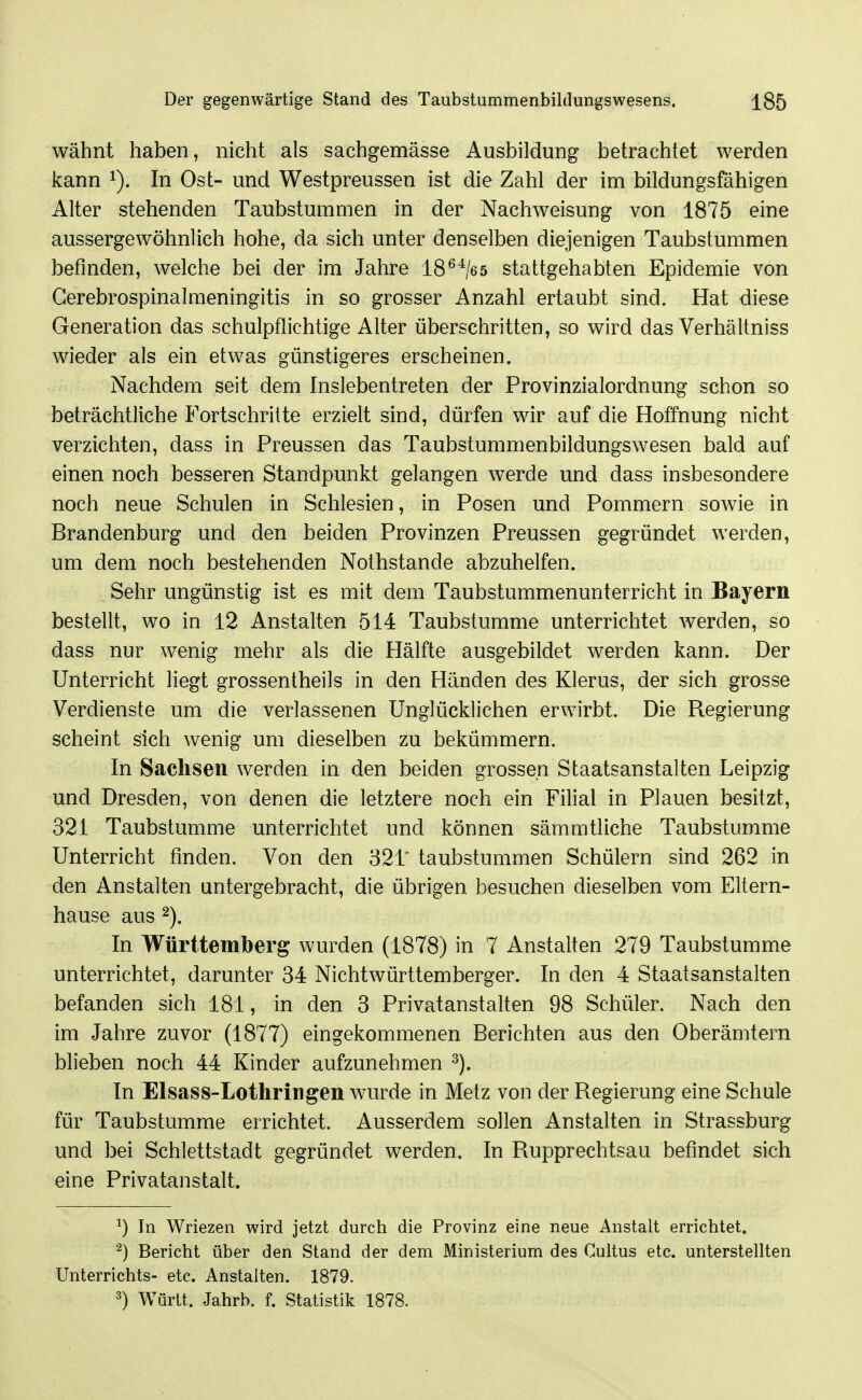 wähnt haben, nicht als sachgemässe Ausbildung betrachtet werden kann In Ost- und Westpreussen ist die Zahl der im bildungsfähigen Alter stehenden Taubstummen in der Nachweisung von 1875 eine aussergewöhnlich hohe, da sich unter denselben diejenigen Taubstummen befinden, welche bei der im Jahre 18^^/es stattgehabten Epidemie von Gerebrospinalmeningitis in so grosser Anzahl ertaubt sind. Hat diese Generation das schulpflichtige Alter überschritten, so wird das Verhältniss wieder als ein etwas günstigeres erscheinen. Nachdem seit dem Inslebentreten der Provinzialordnung schon so beträchtliche Fortschritte erzielt sind, dürfen wir auf die Hoffnung nicht verzichten, dass in Preussen das Taubstummenbildungswesen bald auf einen noch besseren Standpunkt gelangen werde und dass insbesondere noch neue Schulen in Schlesien, in Posen und Pommern sowie in Brandenburg und den beiden Provinzen Preussen gegründet werden, um dem noch bestehenden Nothstande abzuhelfen. Sehr ungünstig ist es mit dem Taubstummenunterricht in Bayern bestellt, wo in 12 Anstalten 514 Taubstumme unterrichtet werden, so dass nur wenig mehr als die Hälfte ausgebildet werden kann. Der Unterricht liegt grossentheils in den Händen des Klerus, der sich grosse Verdienste um die verlassenen Unglücklichen erwirbt. Die Regierung scheint sich wenig um dieselben zu bekümmern. In Sachsen werden in den beiden grossen Staatsanstalten Leipzig und Dresden, von denen die letztere noch ein Filial in Plauen besitzt, 321 Taubstumme unterrichtet und können sämmtliche Taubstumme Unterricht finden. Von den 32T taubstummen Schülern sind 262 in den Anstalten untergebracht, die übrigen besuchen dieselben vom Eltern- hause aus 2). In Württemberg wurden (1878) in 7 Anstalten 279 Taubstumme unterrichtet, darunter 34 Nichtwürttemberger. In den 4 Staatsanstalten befanden sich 181, in den 3 Privatanstalten 98 Schüler. Nach den im Jahre zuvor (1877) eingekommenen Berichten aus den Oberämtern blieben noch 44 Kinder aufzunehmen ^). In Elsass-Lothringen wurde in Metz von der Regierung eine Schule für Taubstumme errichtet. Ausserdem sollen Anstalten in Strassburg und bei Schlettstadt gegründet werden. In Rupprechtsau befindet sich eine Privatanstalt. ^) In Wriezen wird jetzt durch die Provinz eine neue Anstalt errichtet. ^) Bericht über den Stand der dem Ministerium des Gultus etc. unterstellten Unterrichts- etc. Anstalten. 1879. ^) Württ. Jahrb. f. Statistik 1878.