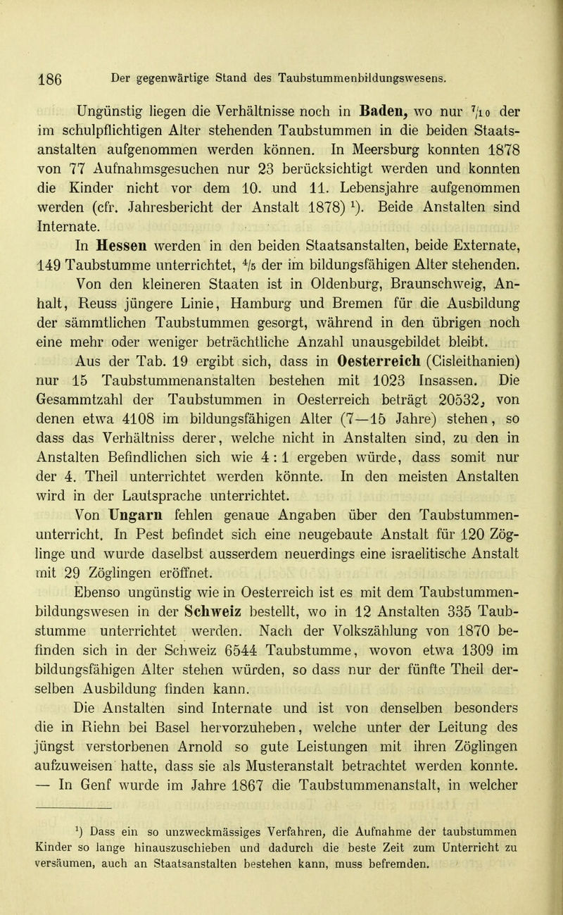 Ungünstig liegen die Verhältnisse noch in Baden, wo nur ^/io der im schulpflichtigen Alter stehenden Taubstummen in die beiden Staats- anstalten aufgenommen werden können. In Meersburg konnten 1878 von 77 Aufnahmsgesuchen nur 23 berücksichtigt werden und konnten die Kinder nicht vor dem 10. und 11. Lebensjahre aufgenommen werden (cfr. Jahresbericht der Anstalt 1878) Beide Anstalten sind Internate. In Hessen werden in den beiden Staatsanstalten, beide Externate, 149 Taubstumme unterrichtet, ^/s der im bildungsfähigen Alter stehenden. Von den kleineren Staaten ist in Oldenburg, Braunschweig, An- halt, Reuss jüngere Linie, Hamburg und Bremen für die Ausbildung der sämmtlichen Taubstummen gesorgt, während in den übrigen noch eine mehr oder weniger beträchtliche Anzahl unausgebildet bleibt. Aus der Tab. 19 ergibt sich, dass in Oesterreich (Gisleithanien) nur 15 Taubstummenanstalten bestehen mit 1023 Insassen. Die Gesammtzahl der Taubstummen in Oesterreich beträgt 20532j von denen etwa 4108 im bildungsfähigen Alter (7—15 Jahre) stehen, so dass das Verhältniss derer, welche nicht in Anstalten sind, zu den in Anstalten Befindlichen sich wie 4:1 ergeben wwde, dass somit nur der 4. Theil unterrichtet werden könnte. In den meisten Anstalten wird in der Lautsprache unterrichtet. Von Ungarn fehlen genaue Angaben über den Taubstummen- unterricht. In Pest befindet sich eine neugebaute Anstalt für 120 Zög- linge und wurde daselbst ausserdem neuerdings eine israelitische Anstalt mit 29 Zöglingen eröffnet. Ebenso ungünstig wie in Oesterreich ist es mit dem Taubstummen- bildungswesen in der Schweiz bestellt, wo in 12 Anstalten 335 Taub- stumme unterrichtet werden. Nach der Volkszählung von 1870 be- finden sich in der Schweiz 6544 Taubstumme, wovon etwa 1309 im bildungsfähigen Alter stehen würden, so dass nur der fünfte Theil der- selben Ausbildung finden kann. Die Anstalten sind Internate und ist von denselben besonders die in Riehn bei Basel hervorzuheben, welche unter der Leitung des jüngst verstorbenen Arnold so gute Leistungen mit ihren Zöglingen aufzuweisen hatte, dass sie als Musteranstalt betrachtet werden konnte. — In Genf wurde im Jahre 1867 die Taubstummenanstalt, in welcher ^) Dass ein so unzweckmässiges Verfahren; die Aufnahme der taubstummen Kinder so lange hinauszuschieben und dadurch die beste Zeit zum Unterricht zu versäumen, auch an Staatsanstalten bestehen kann, muss befremden.