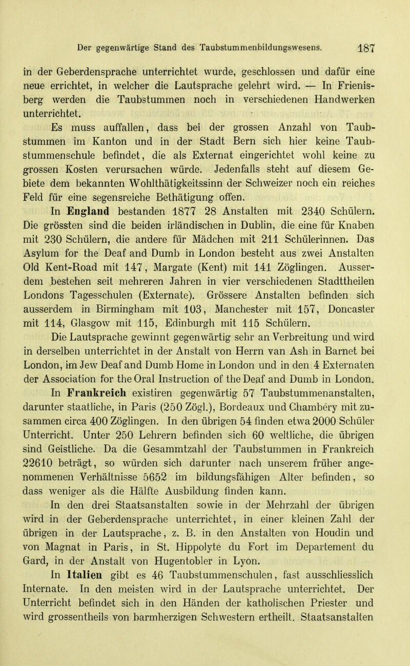 in der Geberdensprache unterrichtet wurde, geschlossen und dafür eine neue errichtet, in welcher die Lautsprache gelehrt wird. — In Frienis- berg werden die Taubstummen noch in verschiedenen Handwerken unterrichtet. Es muss auffallen, dass bei der grossen Anzahl von Taub- stummen im Kanton und in der Stadt Bern sich hier keine Taub- stummenschule befindet, die als Externat eingerichtet wohl keine zu grossen Kosten verursachen würde. Jedenfalls steht auf diesem Ge- biete dem bekannten Wohlthätigkeitssinn der Schweizer noch ein reiches Feld für eine segensreiche Bethätigung offen. In England bestanden 1877 28 Anstalten mit 2340 Schülern. Die grössten sind die beiden irländischen in Dublin, die eine für Knaben mit 230 Schülern, die andere für Mädchen mit 211 Schülerinnen. Das Asylum for the Deaf and Dumb in London besteht aus zwei Anstalten Old Kent-Road mit 147, Margate (Kent) mit 141 Zöglingen. Ausser- dem bestehen seit mehreren Jahren in vier verschiedenen Stadttheilen Londons Tagesschulen (Externate). Grössere Anstalten befinden sich ausserdem in Birmingham mit 103, Manchester mit 157, Doncaster mit 114, Glasgow mit 115, Edinburgh mit 115 Schülern. Die Lautsprache gewinnt gegenwärtig sehr an Verbreitung und wird in derselben unterrichtet in der Anstalt von Herrn van Ash in Barnet bei London, im Jew Deaf and Dumb Home in London und in den 4 Externaten der Association for the Oral Instruction of the Deaf and Dumb in London. In Frankreich existiren gegenwärtig 57 Taubstummenanstalten, darunter staatliche, in Paris (250 Zögl), Bordeaux und Ghambery mit zu- sammen circa 400 Zöglingen. In den übrigen 54 finden etwa 2000 Schüler Unterricht. Unter 250 Lehrern befinden sich 60 weltliche, die übrigen sind Geistliche. Da die Gesammtzahl der Taubstummen in Frankreich 22610 beträgt, so würden sich darunter nach unserem früher ange- nommenen Verhältnisse 5652 im bildungsfähigen Alter befinden, so dass weniger als die Hälfte Ausbildung finden kann. In den drei Staatsanstalten sowie in der Mehrzahl der übrigen wird in der Geberdensprache unterrichtet, in einer kleinen Zahl der übrigen in der Lautsprache, z. B. in den Anstalten von Houdin und von Magnat in Paris, in St. Hippolyte du Fort im Departement du Gard, in der Anstalt von Hugentobler in Lyon. In Italien gibt es 46 Taubstummenschulen, fast ausschliesslich Internate. In den meisten wird in der Lautsprache unterrichtet. Der Unterricht befindet sich in den Händen der katholischen Priester und wird grossentheils von barmherzigen Schwestern ertheilt. Staatsanstalten
