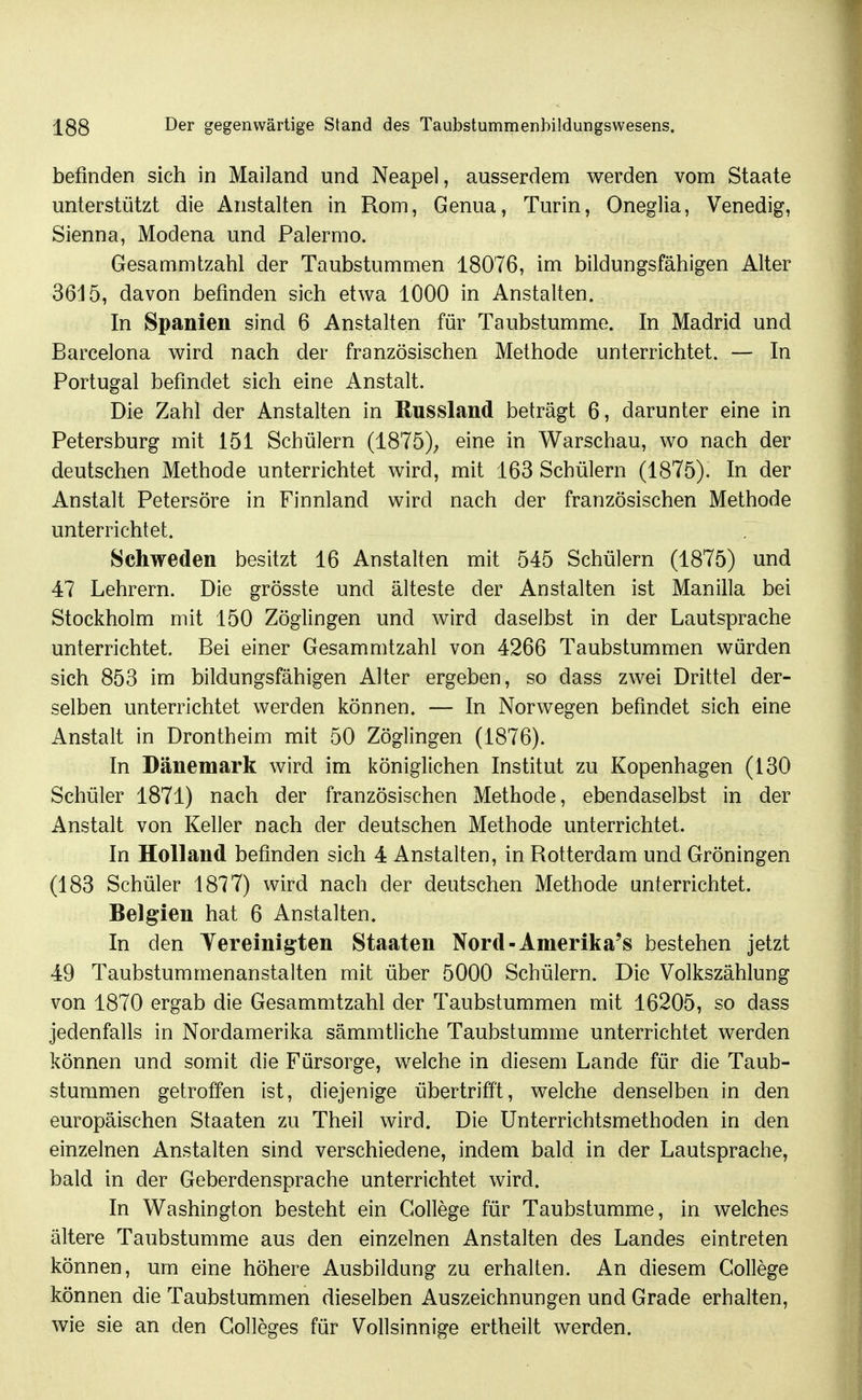 befinden sich in Mailand und Neapel, ausserdem werden vom Staate unterstützt die Anstalten in Rom, Genua, Turin, Oneglia, Venedig, Sienna, Modena und Palermo. Gesammtzahl der Taubstummen 18076, im bildungsfähigen Alter 3615, davon befinden sich etwa 1000 in Anstalten. In Spanien sind 6 Anstalten für Taubstumme. In Madrid und Barcelona wird nach der französischen Methode unterrichtet. — In Portugal befindet sich eine Anstalt. Die Zahl der Anstalten in ßussland beträgt 6, darunter eine in Petersburg mit 151 Schülern (1875); eine in Warschau, wo nach der deutschen Methode unterrichtet wird, mit 163 Schülern (1875). In der Anstalt Petersöre in Finnland wird nach der französischen Methode unterrichtet. Schweden besitzt 16 Anstalten mit 545 Schülern (1875) und 47 Lehrern. Die grösste und älteste der Anstalten ist Manilla bei Stockholm mit 150 Zöglingen und wird daselbst in der Lautsprache unterrichtet. Bei einer Gesammtzahl von 4266 Taubstummen würden sich 853 im bildungsfähigen Alter ergeben, so dass zwei Drittel der- selben unterrichtet werden können. — In Norwegen befindet sich eine Anstalt in Drontheim mit 50 Zöglingen (1876). In Dänemark wird im königlichen Institut zu Kopenhagen (130 Schüler 1871) nach der französischen Methode, ebendaselbst in der Anstalt von Keller nach der deutschen Methode unterrichtet. In Holland befinden sich 4 Anstalten, in Rotterdam und Gröningen (183 Schüler 1877) wird nach der deutschen Methode unterrichtet. Belgien hat 6 Anstalten. In den Yereinigten Staaten Nord-Amerika's bestehen jetzt 49 Taubstummenanstalten mit über 5000 Schülern. Die Volkszählung von 1870 ergab die Gesammtzahl der Taubstummen mit 16205, so dass jedenfalls in Nordamerika sämmtliche Taubstumme unterrichtet werden können und somit die Fürsorge, welche in diesem Lande für die Taub- stummen getroffen ist, diejenige übertrifft, welche denselben in den europäischen Staaten zu Theil wird. Die Unterrichtsmethoden in den einzelnen Anstalten sind verschiedene, indem bald in der Lautsprache, bald in der Geberdensprache unterrichtet wird. In Washington besteht ein College für Taubstumme, in welches ältere Taubstumme aus den einzelnen Anstalten des Landes eintreten können, um eine höhere Ausbildung zu erhalten. An diesem College können die Taubstummen dieselben Auszeichnungen und Grade erhalten, wie sie an den Colleges für Vollsinnige ertheilt werden.