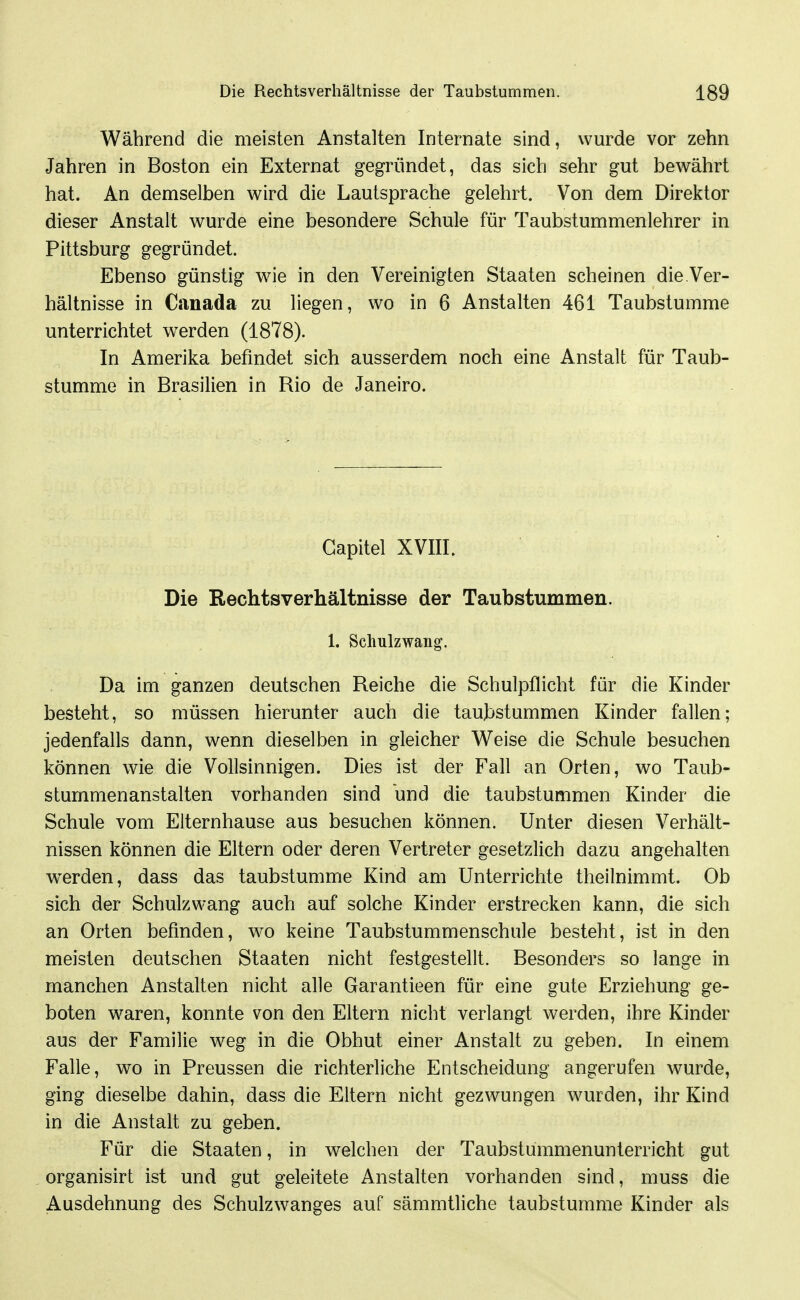 Während die meisten Anstalten Internate sind, wurde vor zehn Jahren in Boston ein Externat gegründet, das sich sehr gut bewährt hat. An demselben wird die Lautsprache gelehrt. Von dem Direktor dieser Anstalt wurde eine besondere Schule für Taubstummenlehrer in Pittsburg gegründet. Ebenso günstig wie in den Vereinigten Staaten scheinen die Ver- hältnisse in Canada zu liegen, wo in 6 Anstalten 461 Taubstumme unterrichtet werden (1878). In Amerika befindet sich ausserdem noch eine Anstalt für Taub- stumme in Brasilien in Rio de Janeiro. Capitel XVIII. Die Rechtsverhältnisse der Taubstummen. 1. Schulzwang. Da im ganzen deutschen Reiche die Schulpflicht für die Kinder besteht, so müssen hierunter auch die taubstummen Kinder fallen; jedenfalls dann, wenn dieselben in gleicher Weise die Schule besuchen können wie die Vollsinnigen. Dies ist der Fall an Orten, wo Taub- stummenanstalten vorhanden sind und die taubstummen Kinder die Schule vom Elternhause aus besuchen können. Unter diesen Verhält- nissen können die Eltern oder deren Vertreter gesetzlich dazu angehalten w^erden, dass das taubstumme Kind am Unterrichte theilnimmt. Ob sich der Schulzwang auch auf solche Kinder erstrecken kann, die sich an Orten befinden, wo keine Taubstummenschule besteht, ist in den meisten deutschen Staaten nicht festgestellt. Besonders so lange in manchen Anstalten nicht alle Garantieen für eine gute Erziehung ge- boten w^aren, konnte von den Eltern nicht verlangt werden, ihre Kinder aus der Familie weg in die Obhut einer Anstalt zu geben. In einem Falle, wo in Preussen die richterliche Entscheidung angerufen wurde, ging dieselbe dahin, dass die Eltern nicht gezwungen w^urden, ihr Kind in die Anstalt zu geben. Für die Staaten, in welchen der Taubstummenunterricht gut organisirt ist und gut geleitete Anstalten vorhanden sind, muss die Ausdehnung des Schulzwanges auf sämmtliche taubstumme Kinder als
