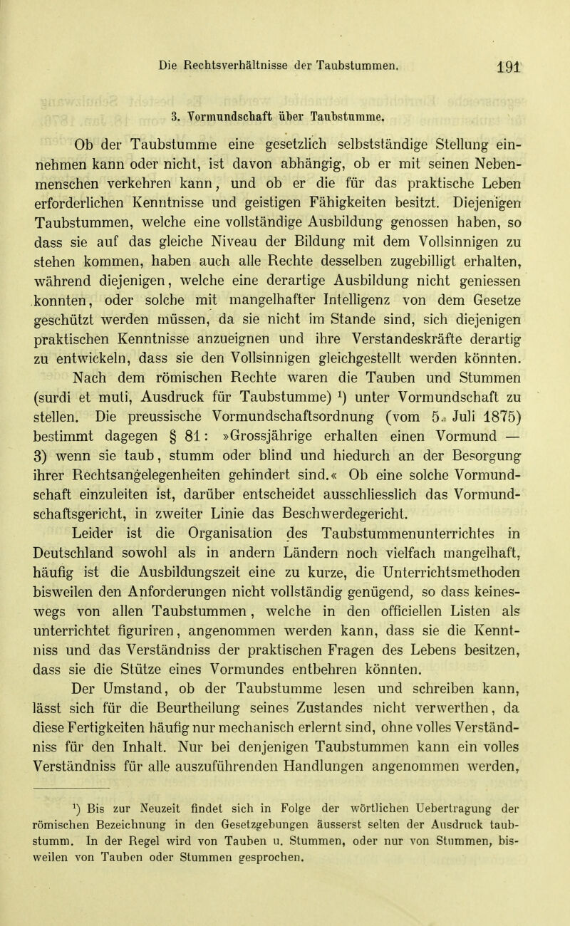 3. Vormundscliaft über Taubstumme. Ob der Taubstumme eine gesetzlich selbstständige Stellung ein- nehmen kann oder nicht, ist davon abhängig, ob er mit seinen Neben- menschen verkehren kann, und ob er die für das praktische Leben erforderlichen Kenntnisse und geistigen Fähigkeiten besitzt. Diejenigen Taubstummen, Vielehe eine vollständige Ausbildung genossen haben, so dass sie auf das gleiche Niveau der Bildung mit dem Vollsinnigen zu stehen kommen, haben auch alle Rechte desselben zugebilligt erhalten, während diejenigen, welche eine derartige Ausbildung nicht geniessen konnten, oder solche mit mangelhafter Intelligenz von dem Gesetze geschützt werden müssen, da sie nicht im Stande sind, sich diejenigen praktischen Kenntnisse anzueignen und ihre Verstandeskräfte derartig zu entwickeln, dass sie den Vollsinnigen gleichgestellt werden könnten. Nach dem römischen Rechte waren die Tauben und Stummen (surdi et muti, Ausdruck für Taubstumme) ^) unter Vormundschaft zu stellen. Die preussische Vormundschaftsordnung (vom 5. Juli 1875) bestimmt dagegen § 81: »Grossjährige erhalten einen Vormund — 3) wenn sie taub, stumm oder blind und hiedurch an der Besorgung ihrer Rechtsangelegenheiten gehindert sind.« Ob eine solche Vormund- schaft einzuleiten ist, darüber entscheidet ausschliesslich das Vormund- schaftsgericht, in zweiter Linie das Beschwerdegericht. Leider ist die Organisation des Taubstummenunterrichtes in Deutschland sowohl als in andern Ländern noch vielfach mangelhaft, häufig ist die Ausbildungszeit eine zu kurze, die Unterrichtsmethoden bisweilen den Anforderungen nicht vollständig genügend, so dass keines- wegs von allen Taubstummen, welche in den officiellen Listen als unterrichtet figuriren, angenommen werden kann, dass sie die Kennt- niss und das Verständniss der praktischen Fragen des Lebens besitzen, dass sie die Stütze eines Vormundes entbehren könnten. Der Umstand, ob der Taubstumme lesen und schreiben kann, lässt sich für die Beurtheilung seines Zustandes nicht verwerthen, da diese Fertigkeiten häufig nur mechanisch erlernt sind, ohne volles Verständ- niss für den Inhalt. Nur bei denjenigen Taubstummen kann ein volles Verständniss für alle auszuführenden Handlungen angenommen werden, ^) Bis zur Neuzeit findet sich in Folge der wörtlichen Uebertragung der römischen Bezeichnung in den Gesetzgebungen äusserst selten der Ausdruck taub- stumm. In der Regel wird von Tauben u. Stummen, oder nur von Stummen, bis- weilen von Tauben oder Stummen gesprochen.