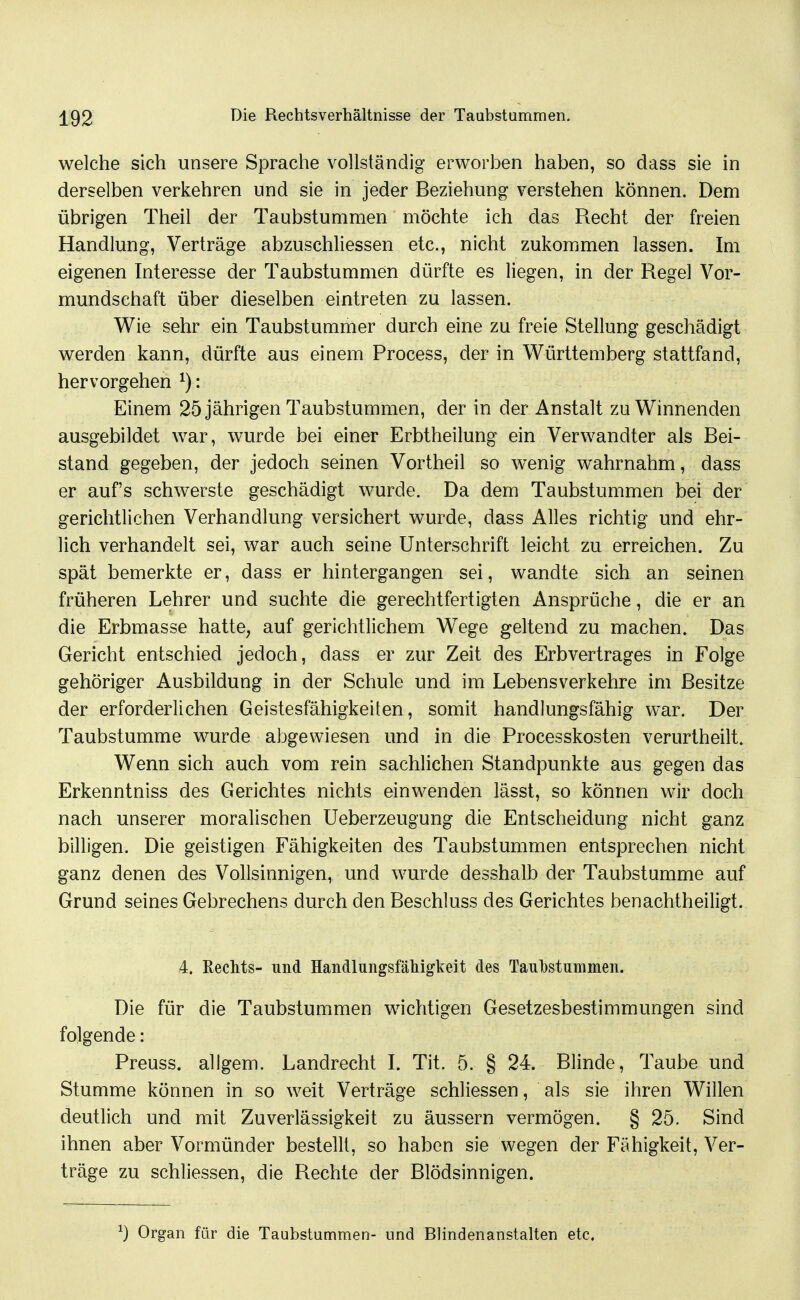 welche sich unsere Sprache vollständig erworben haben, so dass sie in derselben verliehren und sie in jeder Beziehung verstehen können. Dem übrigen Theil der Taubstummen möchte ich das Recht der freien Handlung, Verträge abzuschliessen etc., nicht zukommen lassen. Im eigenen Interesse der Taubstummen dürfte es liegen, in der Regel Vor- mundschaft über dieselben eintreten zu lassen. Wie sehr ein Taubstummer durch eine zu freie Stellung geschädigt werden kann, dürfte aus einem Process, der in Württemberg stattfand, hervorgehen ^): Einem 25 jährigen Taubstummen, der in der Anstalt zu Winnenden ausgebildet war, wurde bei einer Erbtheilung ein Verwandter als Bei- stand gegeben, der jedoch seinen Vortheil so w^enig wahrnahm, dass er auf's schwerste geschädigt wurde. Da dem Taubstummen bei der gerichtlichen Verhandlung versichert wurde, dass Alles richtig und ehr- lich verhandelt sei, war auch seine Unterschrift leicht zu erreichen. Zu spät bemerkte er, dass er hintergangen sei, wandte sich an seinen früheren Lehrer und suchte die gerechtfertigten Ansprüche, die er an die Erbmasse hatte, auf gerichtlichem Wege geltend zu machen. Das Gericht entschied jedoch, dass er zur Zeit des Erbvertrages in Folge gehöriger Ausbildung in der Schule und im Lebens verkehre im Besitze der erforderlichen Geistesfähigkeiten, somit handlungsfähig war. Der Taubstumme wurde abgewiesen und in die Processkosten verurlheilt. Wenn sich auch vom rein sachlichen Standpunkte aus gegen das Erkenntniss des Gerichtes nichts einwenden lässt, so können wir doch nach unserer moralischen Ueberzeugung die Entscheidung nicht ganz billigen. Die geistigen Fähigkeiten des Taubstummen entsprechen nicht ganz denen des Vollsinnigen, und wurde desshalb der Taubstumme auf Grund seines Gebrechens durch den Beschluss des Gerichtes benachtheiligt. 4, ßechts- und HandlungsfäMgkeit des Taul3stuinmen. Die für die Taubstummen wichtigen Gesetzesbestimmungen sind folgende: Preuss. allgem. Landrecht I. Tit. 5. § 24. Blinde, Taube und Stumme können in so weit Verträge schliessen, als sie ihren Willen deutlich und mit Zuverlässigkeit zu äussern vermögen. § 25. Sind ihnen aber Vormünder bestellt, so haben sie wegen der Fähigkeit, Ver- träge zu schliessen, die Rechte der Blödsinnigen. ^) Organ für die Taubstummen- und Blindenanstalten etc.