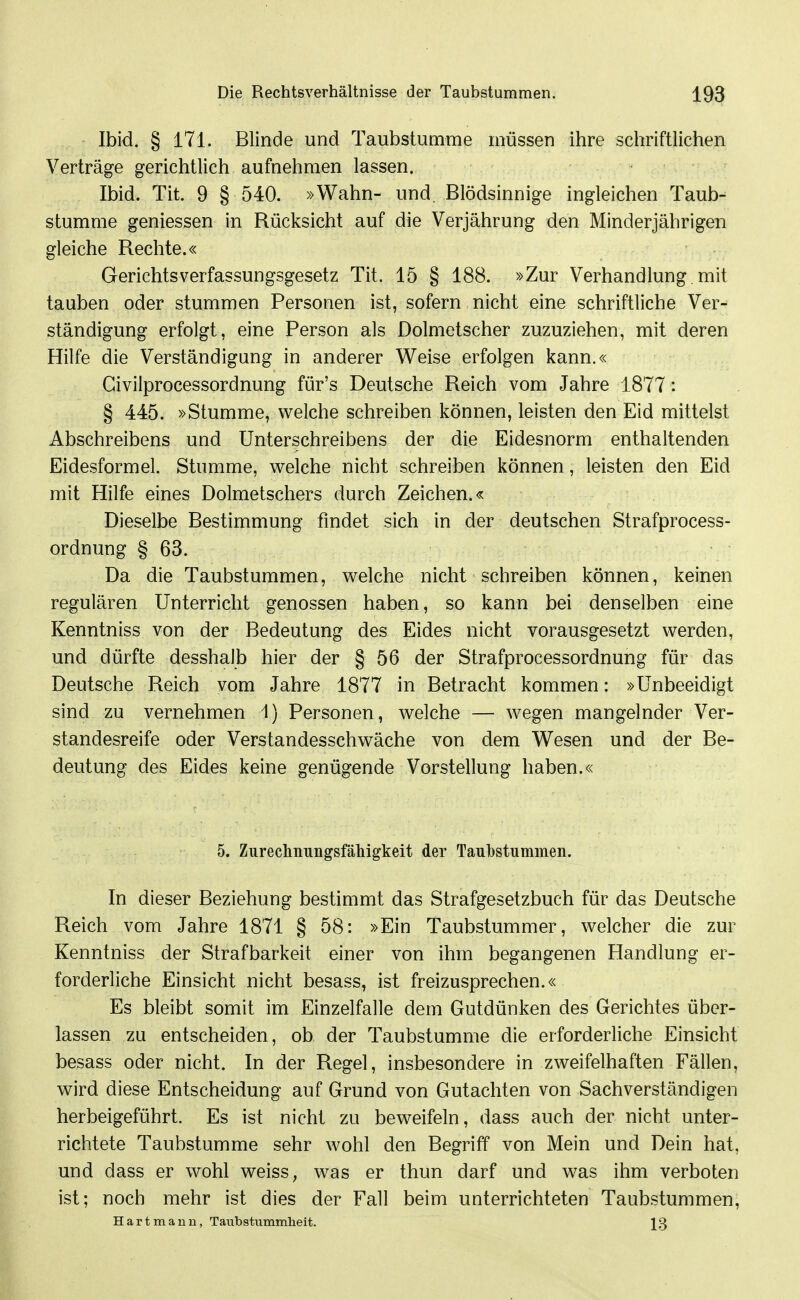 Ibid. § 171. Blinde und Taubstumme müssen ihre schriftlichen Verträge gerichtlich aufnehmen lassen. Ibid. Tit. 9 § 540. »Wahn- und. Blödsinnige ingleichen Taub- stumme geniessen in Rücksicht auf die Verjährung den Minderjährigen gleiche Rechte.« Gerichtsverfassungsgesetz Tit. 15 § 188. »Zur Verhandlung, mit tauben oder stummen Personen ist, sofern nicht eine schriftliche Ver- ständigung erfolgt, eine Person als Dolmetscher zuzuziehen, mit deren Hilfe die Verständigung in anderer Weise erfolgen kann.« Civilprocessordnung für's Deutsche Reich vom Jahre 1877: § 445. »Stumme, welche schreiben können, leisten den Eid mittelst Abschreibens und Unterschreibens der die Eidesnorm enthaltenden Eidesformel. Stumme, welche nicht schreiben können, leisten den Eid mit Hilfe eines Dolmetschers durch Zeichen.« Dieselbe Bestimmung findet sich in der deutschen Strafprocess- ordnung § 63. Da die Taubstummen, welche nicht schreiben können, keinen regulären Unterricht genossen haben, so kann bei denselben eine Kenntniss von der Bedeutung des Eides nicht vorausgesetzt werden, und dürfte desshalb hier der § 56 der Strafprocessordnung für das Deutsche Reich vom Jahre 1877 in Betracht kommen: »Unbeeidigt sind zu vernehmen 1) Personen, welche — wegen mangelnder Ver- standesreife oder Verstandesschwäche von dem Wesen und der Be- deutung des Eides keine genügende Vorstellung haben.« 5. Zurechnungsfähigkeit der Taubstummen. In dieser Beziehung bestimmt das Strafgesetzbuch für das Deutsche Reich vom Jahre 1871 § 58: »Ein Taubstummer, welcher die zur Kenntniss der Strafbarkeit einer von ihm begangenen Handlung er- forderliche Einsicht nicht besass, ist freizusprechen.« Es bleibt somit im Einzelfalle dem Gutdünken des Gerichtes über- lassen zu entscheiden, ob der Taubstumme die erforderliche Einsicht besass oder nicht. In der Regel, insbesondere in zweifelhaften Fällen, wird diese Entscheidung auf Grund von Gutachten von Sachverständigen herbeigeführt. Es ist nicht zu beweifeln, dass auch der nicht unter- richtete Taubstumme sehr wohl den Begriff von Mein und Dein hat, und dass er wohl weiss, was er thun darf und was ihm verboten ist; noch mehr ist dies der Fall beim unterrichteten Taubstummen, Hartmann, Taiibstummheit. 13