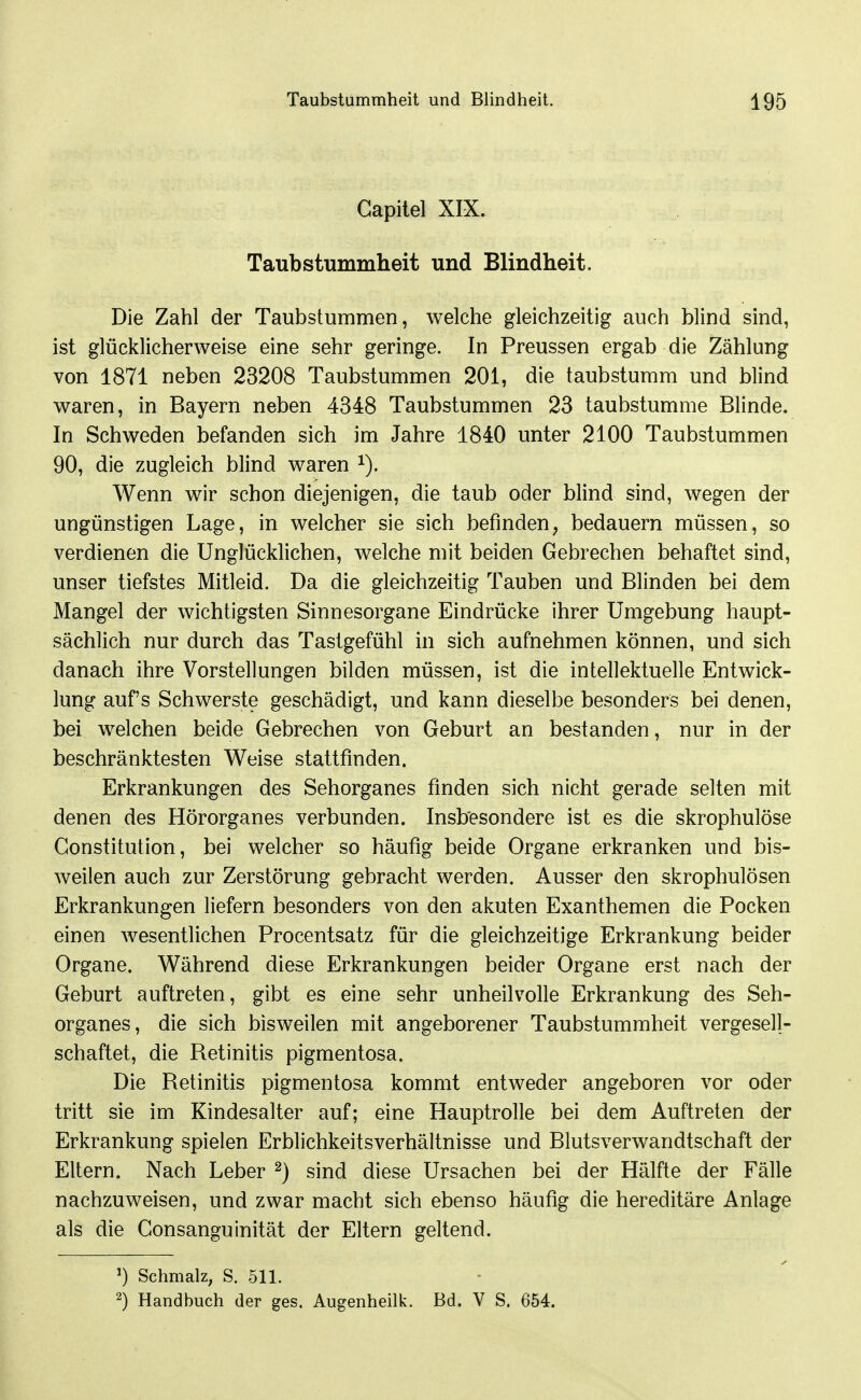 Gapilel XIX. Taubstummheit und Blindheit. Die Zahl der Taubstummen, welche gleichzeitig auch blind sind, ist glücklicherweise eine sehr geringe. In Preussen ergab die Zählung von 1871 neben 23208 Taubstummen 201, die taubstumm und blind waren, in Bayern neben 4348 Taubstummen 23 taubstumme Blinde. In Schweden befanden sich im Jahre 1840 unter 2100 Taubstummen 90, die zugleich blind waren Wenn wir schon diejenigen, die taub oder blind sind, wegen der ungünstigen Lage, in welcher sie sich befinden, bedauern müssen, so verdienen die Unglücklichen, welche mit beiden Gebrechen behaftet sind, unser tiefstes Mitleid. Da die gleichzeitig Tauben und Blinden bei dem Mangel der wichtigsten Sinnesorgane Eindrücke ihrer Umgebung haupt- sächlich nur durch das Tastgefühl in sich aufnehmen können, und sich danach ihre Vorstellungen bilden müssen, ist die intellektuelle Entwick- lung auf's Schwerste geschädigt, und kann dieselbe besonders bei denen, bei welchen beide Gebrechen von Geburt an bestanden, nur in der beschränktesten Weise stattfinden. Erkrankungen des Sehorganes finden sich nicht gerade selten mit denen des Hörorganes verbunden. Insbesondere ist es die skrophulöse Constitution, bei welcher so häufig beide Organe erkranken und bis- weilen auch zur Zerstörung gebracht werden. Ausser den skrophulösen Erkrankungen liefern besonders von den akuten Exanthemen die Pocken einen wesentlichen Procentsatz für die gleichzeitige Erkrankung beider Organe. Während diese Erkrankungen beider Organe erst nach der Geburt auftreten, gibt es eine sehr unheilvolle Erkrankung des Seh- organes, die sich bisweilen mit angeborener Taubstummheit vergesell- schaftet, die Retinitis pigmentosa. Die Retinitis pigmentosa kommt entweder angeboren vor oder tritt sie im Kindesalter auf; eine Hauptrolle bei dem Auftreten der Erkrankung spielen Erblichkeitsverhältnisse und Blutsverwandtschaft der Eltern. Nach Leber ^) sind diese Ursachen bei der Hälfte der Fälle nachzuweisen, und zwar macht sich ebenso häufig die hereditäre Anlage als die Consanguinität der Eltern geltend. ^) Schmalz, S. 511. 2) Handbuch der ges. Augenheilk. Bd. V S. 654.