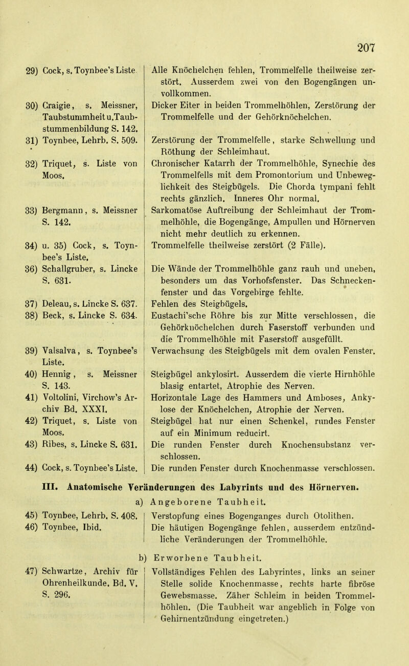 29} Gock, s. Toynbee's Liste 30) Graigie, s. Meissner, Taubstummheit u.Taub- stummenbildung S. 142. 31) Toynbee, Lehrb. S. 509. 32) Triquet, s. Liste von Moos, 33) Bergmann, s. Meissner S. 142. 34) u. 35) Gock, s. Toyn- bee's Liste, 36) Schallgruber, s. Lincke S, 631. 37) Deleau, s. Lincke S. 637. 38) Beck, s. Lincke S. 634. 39) Valsalva, s. Toynbee's Liste. 40) Hennig, s. Meissner S. 143. 41) Voltolini, Virehovv's Ar- chiv Bd. XXXL 42) Triquet, s. Liste von Moos. 43) Ribes, s. Lincke S. 631. 44) Gock, s. Toynbee's Liste. Alle Knöchelchen fehlen, Trommelfelle theilweise zer- stört. Ausserdem zwei von den Bogengängen un- vollkommen. Dicker Eiter in beiden Trommelhöhlen, Zerstörung der Trommelfelle und der Gehörknöchelchen. Zerstörung der Trommelfelle, starke Schwellung und Röthung der Schleimhaut. Ghronischer Katarrh der Trommelhöhle, Synechie des Trommelfells mit dem Promontorium und Unbeweg- lichkeit des Steigbügels. Die Ghorda tympani fehlt rechts gänzlich. Inneres Ohr normal. Sarkomatöse Auftreibung der Schleimhaut der Trom- melhöhle, die Bogengänge, Ampullen und Hörnerven nicht mehr deutlich zu erkennen. Trommelfelle theilweise zerstört (2 Fälle). Die Wände der Trommelhöhle ganz rauh und uneben, besonders um das Vorhofsfenster. Das Schnecken- fenster und das Vorgebirge fehlte. Fehlen des Steigbügels. Eustachi'sche Röhre bis zur Mitte verschlossen, die Gehörknöchelchen durch Faserstoff verbunden und die Trommelhöhle mit Faserstoff ausgefüllt. Verwachsung des Steigbügels mit dem ovalen Fenster. Steigbügel ankylosirt. Ausserdem die vierte Hirnhöhle blasig entartet, Atrophie des Nerven. Horizontale Lage des Hammers und AmboseS; Anky- lose der KnöchelcheU; Atrophie der Nerven. Steigbügel hat nur einen Schenkel, rundes Fenster auf ein Minimum reducirt. Die runden Fenster durch Knochensubstanz ver- schlossen. Die runden Fenster durch Knochenmasse verschlossen. III. Anatomische Veränderungen des Labyrints und des Hörnerven. a) Angeborene Taubheit. 45) Toynbee, Lehrb. S. 408. 46) Toynbee, Ibid. 47) Schwartze, Archiv für Ohrenheilkunde. Bd. V. S. 296. Verstopfung eines Bogenganges durch Otolithen. Die häutigen Bogengänge fehlen, ausserdem entzünd- liche Veränderungen der Trommelhöhle. b) Erworbene Taubheit. Vollständiges Fehlen des Labyrintes, Hnks an seiner Stelle solide Knochenmasse, rechts harte fibröse Gewebsmasse. Zäher Schleim in beiden Trommel- höhlen. (Die Taubheit war angeblich in Folge von Gehirnentzündung eingetreten.)