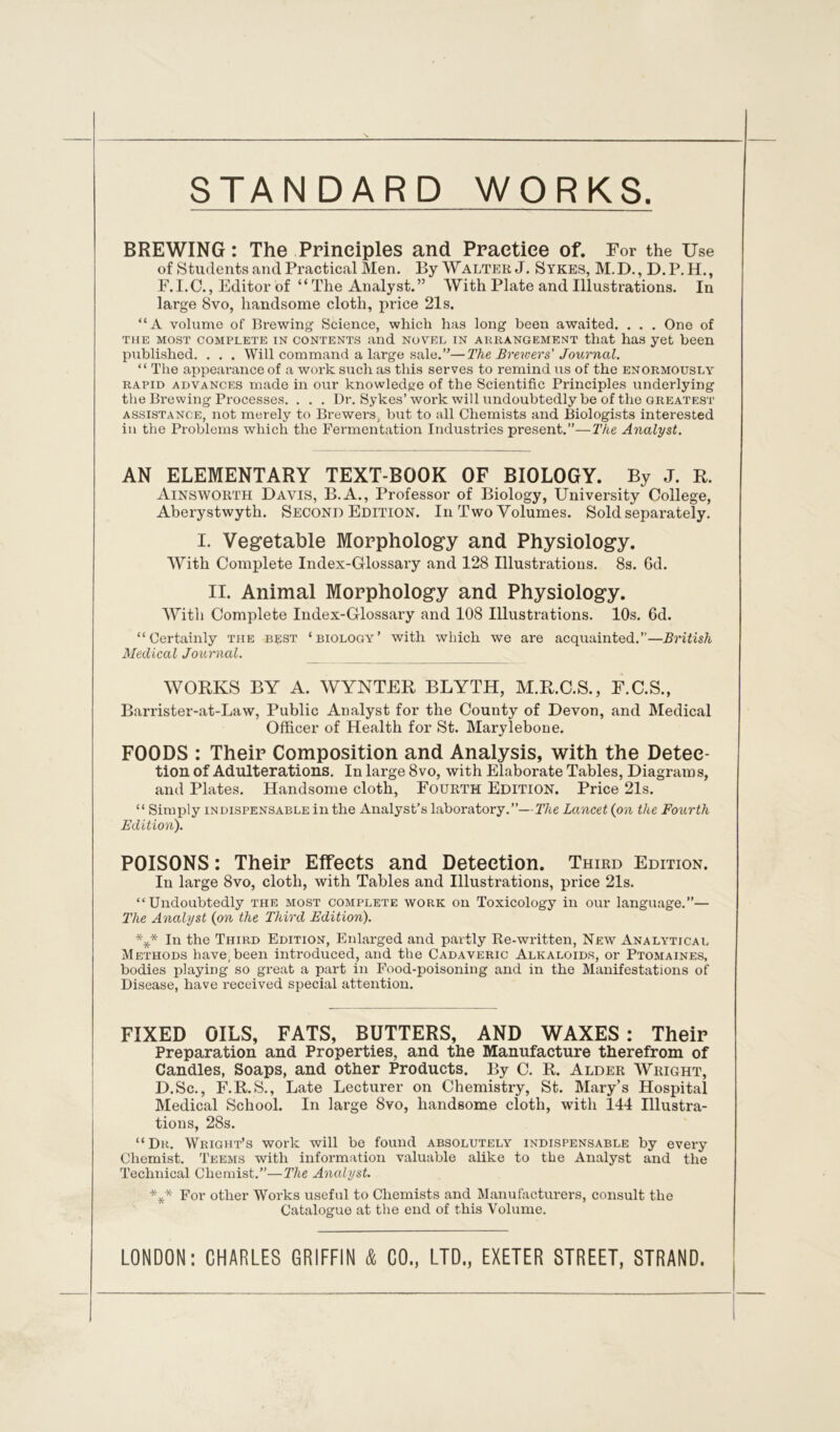 STANDARD WORKS. BREWING: The Principles and Practice of. For the Use of Students and Practical Men. By Walter J. Sykes, M.D., D.P. H., F.I.C., Editor of “ The Analyst.” With Plate and Illustrations. In large 8vo, handsome cloth, price 21s. “A volume of Brewing Science, which has long been awaited. . . . One of the most complete in contents and novel in ahrangement that has yet been published. . . . Will command a large sale.”—The Brewers' Journal. “ The appearance of a work such as this serves to remind us of the enormously rapid advances made in our knowledge of the Scientific Principles underlying the Brewing Processes. . . . Dr. Sykes’work will undoubtedly be of the greatest assistance, not merely to Brewers/ but to all Chemists and Biologists interested in the Problems which the Fermentation Industries present.”—The Analyst. AN ELEMENTARY TEXT-BOOK OF BIOLOGY. By J. R. Ainsworth Davis, B.A., Professor of Biology, University College, Aberystwyth. Second Edition. In Two Volumes. Sold separately. I. Vegetable Morphology and Physiology. With Complete Index-Glossary and 128 Illustrations. 8s. Gd. II. Animal Morphology and Physiology. With Complete Index-Glossary and 108 Illustrations. 10s. 6d. “Certainly the bust ‘biology’ with which we are acquainted.”—British Medical Journal. WORKS BY A. WYNTER BLYTH, M.R.C.S., F.C.S., Barrister-at-Law, Public Analyst for the County of Devon, and Medical Officer of Health for St. Marylebone. FOODS : Their Composition and Analysis, with the Detec- tion of Adulterations. In large 8vo, with Elaborate Tables, Diagrams, and Plates. Handsome cloth, Fourth Edition. Price 21s. “ Simply indispensable in the Analyst’s laboratory.”—The Lancet (on the Fourth Edition). POISONS: Their Effects and Detection. Third Edition. In large 8vo, cloth, with Tables and Illustrations, price 21s. “Undoubtedly the most complete work on Toxicology in our language.”— The Analyst (on the Third Edition). *** In the Third Edition, Enlarged and partly Re-written, New Analytical Methods have, been introduced, and the Cadaveric Alkaloids, or Ptomaines, bodies playing so great a part in Food-poisoning and in the Manifestations of Disease, have received special attention. FIXED OILS, FATS, BUTTERS, AND WAXES : Their Preparation and Properties, and the Manufacture therefrom of Candles, Soaps, and other Products. By C. R. Alder Wright, D.Sc., F.R.S., Late Lecturer on Chemistry, St. Mary’s Hospital Medical School. In large 8vo, handsome cloth, with 144 Illustra- tions, 28s. “Dr. Wright’s work will he found absolutely indispensable by every Chemist. Teems with information valuable alike to the Analyst and the Technical Chemist.”—The Analyst. *** For other Works useful to Chemists and Manufacturers, consult the Catalogue at the end of this Volume. LONDON: CHARLES GRIFFIN & CO., LTD., EXETER STREET, STRAND.