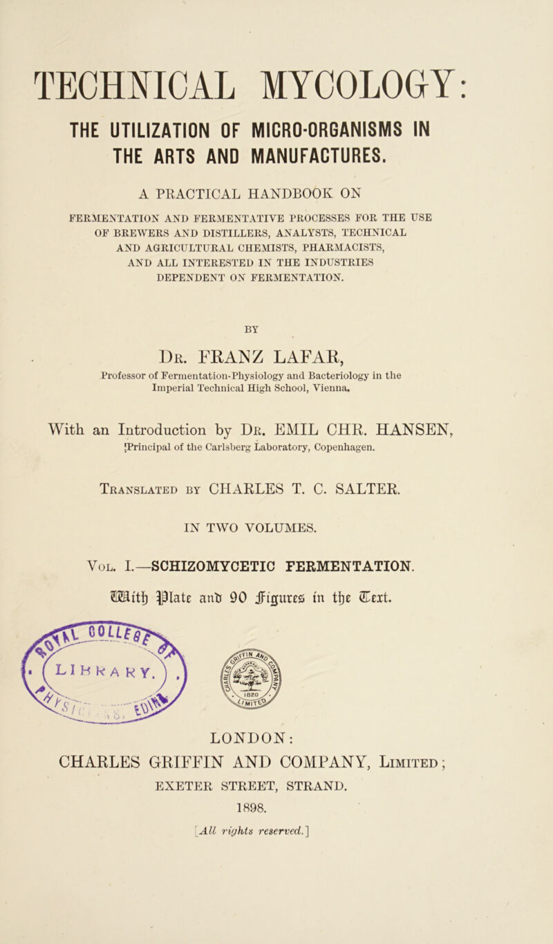 THE UTILIZATION OF MICRO-ORGANISMS IN THE ARTS AND MANUFACTURES. A PRACTICAL HANDBOOK ON FERMENTATION AND FERMENTATIVE PROCESSES FOR THE USE OF BREWERS AND DISTILLERS, ANALYSTS, TECHNICAL AND AGRICULTURAL CHEMISTS, PHARMACISTS, AND ALL INTERESTED IN THE INDUSTRIES DEPENDENT ON FERMENTATION. BY Dr. FRANZ LAFAR, Professor of Fermentation-Physiology and Bacteriology in the Imperial Technical High School, Vienna. With an Introduction by Dr. EMIL CHR. HANSEN, [Principal of the Carlsberg Laboratory, Copenhagen. Translated by CHARLES T. C. SALTER. IN TWO VOLUMES. Vol. I.— SCHIZOMYCETIC FERMENTATION. TOttjj ^late anti 90 jjri'gures tn tlje (Eeit. LONDON: CHARLES GRIFFIN AND COMPANY, Limited; EXETER STREET, STRAND. 1898. All rights reserved.]