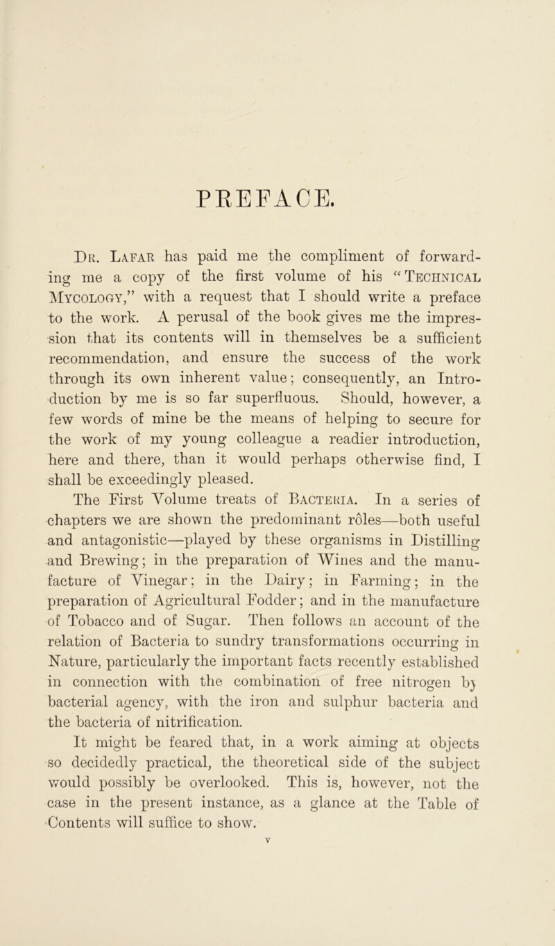 PREFACE. Dr. Lafar has paid me the compliment of forward- ing me a copy of the first volume of his “Technical Mycology,” with a request that I should write a preface to the work. A perusal of the book gives me the impres- sion that its contents will in themselves be a sufficient recommendation, and ensure the success of the work through its own inherent value; consequently, an Intro- duction by me is so far superfluous. Should, however, a few words of mine be the means of helping to secure for the work of my young colleague a readier introduction, here and there, than it would perhaps otherwise find, I shall be exceedingly pleased. The First Volume treats of Bacteria. In a series of chapters we are shown the predominant roles—both useful and antagonistic—played by these organisms in Distilling and Brewing; in the preparation of Wines and the manu- facture of Vinegar; in the Dairy; in Farming; in the preparation of Agricultural Fodder; and in the manufacture of Tobacco and of Sugar. Then follows an account of the relation of Bacteria to sundry transformations occurring in Nature, particularly the important facts recently established in connection with the combination of free nitrogen b} bacterial agency, with the iron and sulphur bacteria and the bacteria of nitrification. It might be feared that, in a work aiming at objects so decidedly practical, the theoretical side of the subject v/ould possibly be overlooked. This is, however, not the case in the present instance, as a glance at the Table of Contents will suffice to show.