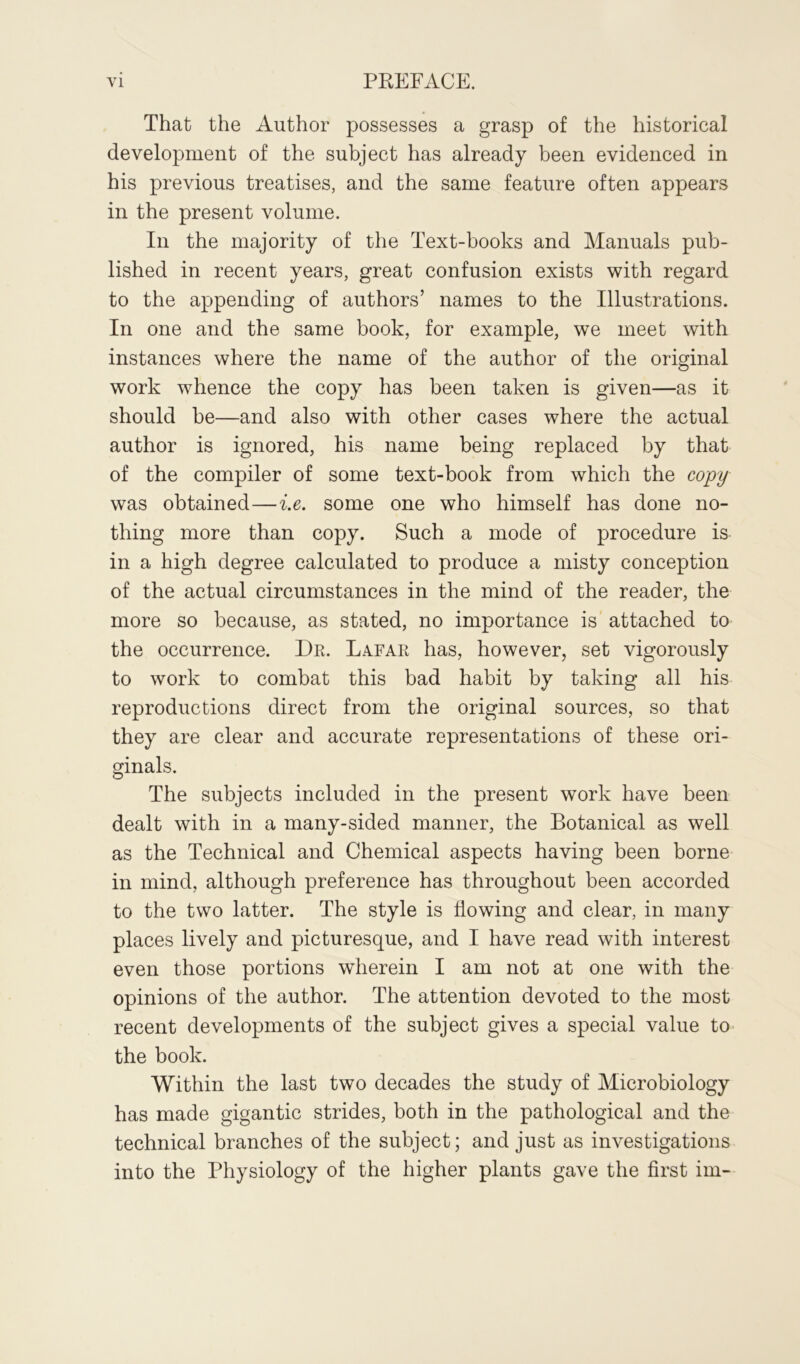 That the Author possesses a grasp of the historical development of the subject has already been evidenced in his previous treatises, and the same feature often appears in the present volume. In the majority of the Text-books and Manuals pub- lished in recent years, great confusion exists with regard to the appending of authors’ names to the Illustrations. In one and the same book, for example, we meet with instances where the name of the author of the original work whence the copy has been taken is given—as it should be—and also with other cases where the actual author is ignored, his name being replaced by that of the compiler of some text-book from which the copy was obtained—i.e. some one who himself has done no- thing more than copy. Such a mode of procedure is in a high degree calculated to produce a misty conception of the actual circumstances in the mind of the reader, the more so because, as stated, no importance is attached to the occurrence. Dr. Lafar has, however, set vigorously to work to combat this bad habit by taking all his reproductions direct from the original sources, so that they are clear and accurate representations of these ori- ginals. The subjects included in the present work have been dealt with in a many-sided manner, the Botanical as well as the Technical and Chemical aspects having been borne in mind, although preference has throughout been accorded to the two latter. The style is Towing and clear, in many places lively and picturesque, and I have read with interest even those portions wherein I am not at one with the opinions of the author. The attention devoted to the most recent developments of the subject gives a special value to the book. Within the last two decades the study of Microbiology has made gigantic strides, both in the pathological and the technical branches of the subject; and just as investigations into the Physiology of the higher plants gave the first im-