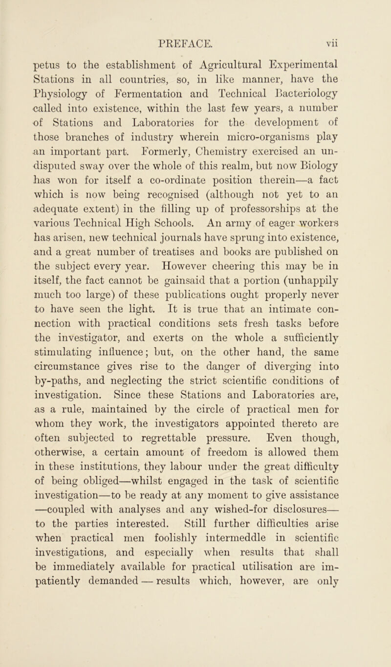 petus to the establishment of Agricultural Experimental Stations in all countries, so, in like manner, have the Physiology of Fermentation and Technical Bacteriology called into existence, within the last few years, a number of Stations and Laboratories for the development of those branches of industry wherein micro-organisms play an important part. Formerly, Chemistry exercised an un- disputed sway over the whole of this realm, but now Biology has won for itself a co-ordinate position therein—a fact which is now being recognised (although not yet to an adequate extent) in the filling up of professorships at the various Technical High Schools. An army of eager workers has arisen, new technical journals have sprung into existence, and a great number of treatises and books are published on the subject every year. However cheering this may be in itself, the fact cannot be gainsaid that a portion (unhappily much too large) of these publications ought properly never to have seen the light. It is true that an intimate con- nection with practical conditions sets fresh tasks before the investigator, and exerts on the whole a sufficiently stimulating influence; but, on the other hand, the same circumstance gives rise to the danger of diverging into by-paths, and neglecting the strict scientific conditions of investigation. Since these Stations and Laboratories are, as a rule, maintained by the circle of practical men for whom they work, the investigators appointed thereto are often subjected to regrettable pressure. Even though, otherwise, a certain amount of freedom is allowed them in these institutions, they labour under the great difficulty of being obliged—whilst engaged in the task of scientific investigation—to be ready at any moment to give assistance —coupled with analyses and any wished-for disclosures— to the parties interested. Still further difficulties arise when practical men foolishly intermeddle in scientific investigations, and especially when results that shall be immediately available for practical utilisation are im- patiently demanded — results which, however, are only