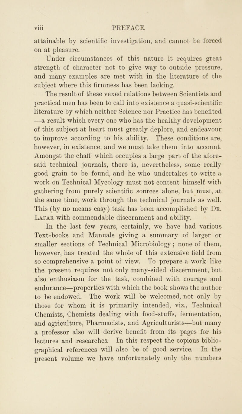 attainable by scientific investigation, and cannot be forced on at pleasure. Under circumstances of this nature it requires great strength of character not to give way to outside pressure, and many examples are met with in the literature of the subject where this firmness has been lacking. The result of these vexed relations between Scientists and practical men has been to call into existence a quasi-scientific literature by which neither Science nor Practice has benefited —a result which every one who has the healthy development of this subject at heart must greatly deplore, and endeavour to improve according to his ability. These conditions are, however, in existence, and we must take them into account. Amongst the chaff which occupies a large part of the afore- said technical journals, there is, nevertheless, some really good grain to be found, and he who undertakes to write a work on Technical Mycology must not content himself with gathering from purely scientific sources alone, but must, at the same time, work through the technical journals as well. This (by no means easy) task has been accomplished by Dr. Lafar with commendable discernment and ability. In the last few years, certainly, we have had various Text-books and Manuals giving a summary of larger or smaller sections of Technical Microbiology; none of them, however, has treated the whole of this extensive field from so comprehensive a point of view. To prepare a work like the present requires not only many-sided discernment, but also enthusiasm for the task, combined with courage and endurance—properties with which the book shows the author to be endowed. The work will be welcomed, not only by those for whom it is primarily intended, viz., Technical Chemists, Chemists dealing with food-stuffs, fermentation, and agriculture, Pharmacists, and Agriculturists—but many a professor also will derive benefit from its pages for his lectures and researches. In this respect the copious biblio- graphical references will also be of good service. In the present volume we have unfortunately only the numbers