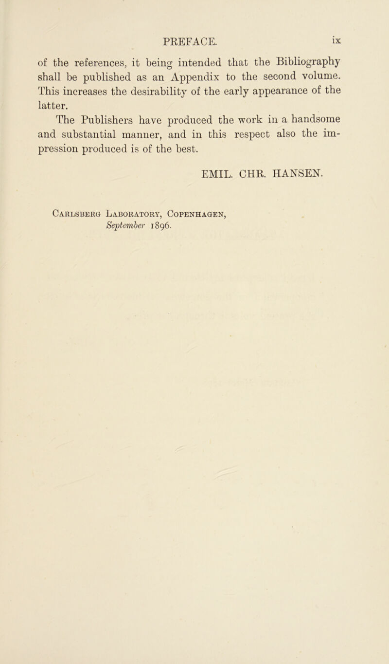 of the references, it being intended that the Bibliography shall be published as an Appendix to the second volume. This increases the desirability of the early appearance of the latter. The Publishers have produced the work in a handsome and substantial manner, and in this respect also the im- pression produced is of the best. EMIL. CHR. HANSEN. Carlsberg Laboratory, Copenhagen, September 1896.