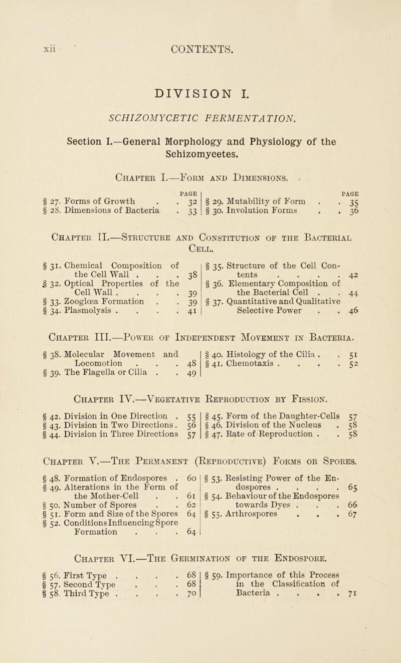 DIVISION I. SCHIZOMYCETIC FERMENTATION. Section I.—General Morphology and Physiology of the Sehizomyeetes. Chapter I.—Form and Dimensions. § 27. Forms of Growth § 28. Dimensions of Bacteria PAGE . 32 § 29. Mutability of Form . 33 § 30. Involution Forms PAGE Chapter II.—Structure and Constitution of the Bacterial Cell. §31. Chemical Composition of the Cell Wall ... 38 j§ 32. Optical Properties of the Cell Wall . . . *39 § 33. Zooglcea Formation . . 39 § 34. Plasmolysis . . . . 41 § 35. Structure of the Cell Con- tents . . . .42 § 36. Elementary Composition of the Bacterial Cell . . 44 § 37- Quantitative and Qualitative Selective Power . . 46 Chapter III.—Power of Independent Movement in Bacteria. § 38. Molecular Movement and Locomotion . . .48 § 39. The Flagella or Cilia . . 49 Chapter IV.—Vegetative § 42. Division in One Direction . 55 § 43. Division in Two Directions. 56 § 44. Division in Three Directions 57 § 40. Histology of the Cilia . . 51 § 41. Chemotaxis . . . .52 Reproduction by Fission. § 45. Form of the Daughter-Cells 57 § 46. Division of the Nucleus . 58 § 47. Kate of Reproduction . . 58 Chapter V.—The Permanent (Reproductive) Forms or Spores. § 48. Formation of Endospores . § 49. Alterations in the Form of the Mother-Cell § 50. Number of Spores §51. Form and Size of the Spores § 52. Conditions Influencing Spore Formation 60 | § 53. Resisting Power of the En- dospores . . . .65 61 § 54. Behaviour of the Endospores 62 towards Dyes . . .66 64 § 55- Arthrospores . . .67 64 Chapter VI.—The Germination of the Endospore. § 56. First Type . § 57. Second Tvpe § 58. Third Type . . 68 . 68 . 70 § 59. Importance of this Process in the Classification of Bacteria . . . 7i