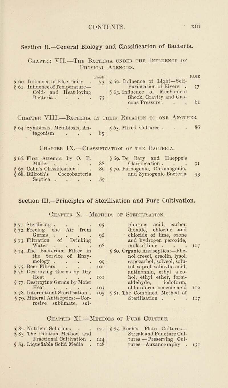 Section II.—General Biology and Classification of Bacteria. Chapter VII.—The Bacteria under the Influence of Physical PAGE § 60. Influence of Electricity . 73 §61. Influence of Temperature— Cold- and Heat-loving Bacteria. . . .75 Agencies. PAGE § 62. Influence of Light—Self- Purification of Rivers . 77 § 63. Influence of Mechanical Shock, Gravity and Gas- eous Pressure. . . 81 Chapter VIII.—Bacteria in their Relation to one Another. § 64. Symbiosis, Metabiosis, An- tagonism 85 65. Mixed Cultures . 86 Chapter IX.—Classification! of the Bacteria. § 66. First Attempt by 0. F. Muller . § 67. Cohn’s Classification . § 68. Billroth’s Coccobacteria Septica . . . . § 69. De Bary and Hueppe’s 88 Classification . . . 91 89 § 70. Pathogenic, Chromogenic, and Zymogenic Bacteria 93 89 Section III.—Principles of Sterilisation and Pure Cultivation. Chapter X.—•Methods of Sterilisation. §71. Sterilising .... 95 § 72. Freeing the Air from Germs .... 96 § 73. Filtration of Drinking Water .... 98 § 74. The Bacterium Filter in the Service of Enzy- mology .... 99 §75. Beer Filters . . .100 § 76. Destroying Germs by Dry Heat .... 101 § 77. Destroying Germs by Moist Heat .... 103 § 78. Intermittent Sterilisation . 105 § 79. Mineral Antiseptics:—Cor- rosive sublimate, sul- phurous acid, carbon dioxide, chlorine and chloride of lime, ozone and hydrogen peroxide, milk of lime . . . 107 § 80. Organic Antiseptics:—Phe- nol, cresol, creolin, lysol, sapocarbol, solved, solu- tol, saprol, salicylic acid, antinonnin, ethyl alco- hol, ethyl ether, form- aldehyde, iodoform, chloroform, benzoic acid 112 § 81. The Combined Method of Sterilisation . . . 117 Chapter XI.—Methods op Pure Culture. § 82. Nutrient Solutions . . 121 § 83. The Dilution Method and Fractional Cultivation . 124 § 84. Liquefiable Solid Media . 128 85. Koch’s Plate Cultures— Streak and Puncture Cul- tures — Preserving Cul- tures—Auxanography . 131