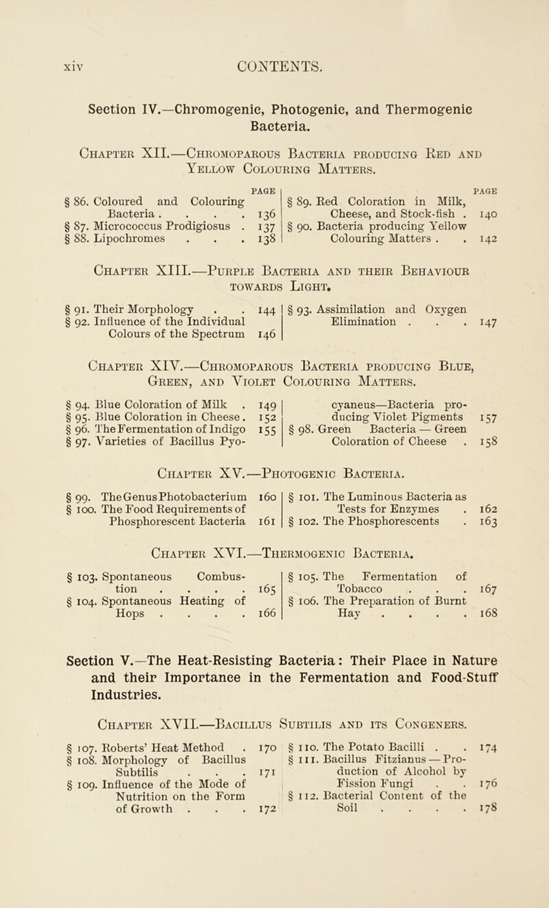 Section IV.—Chromogenie, Photogenic, and Thermogenic Bacteria. Chapter XII.—Chromoparous Bacteria producing Red and Yellow Colouring Matters. PAGE § 86. Coloured and Colouring Bacteria. . . .136 § 87. Micrococcus Prodigiosus . 137 § 88. Lipochromes . . .138 PAGE § 89. Red Coloration in Milk, Cheese, and Stock-fish . 140 § 90. Bacteria producing Yellow Colouring Matters . .142 Chapter XIII.—Purple Bacteria and their Behaviour towards Light. § 91. Their Morphology . . 144 § 93. Assimilation and Oxygen § 92. Influence of the Individual Elimination . . . 147 Colours of the Spectrum 146 Chapter XIY.—Chromoparous Bacteria producing Blue, Green, and Violet Colouring Matters. § 94. Blue Coloration of Milk . 149 § 95. Blue Coloration in Cheese . 152 §96. The Fermentation of Indigo 155 § 97. Varieties of Bacillus Pyo- cyaneus—Bacteria pro- ducing Violet Pigments 157 § 98. Green Bacteria — Green Coloration of Cheese . 158 Chapter XV.—Photogenic Bacteria. § 99. The Genus Photobacterium 160 § 100. The Food Requirements of Phosphorescent Bacteria 161 § 101. The Luminous Bacteria as Tests for Enzymes § 102. The Phosphorescents 162 163 Chapter XVI.—Thermogenic Bacteria. § 103. Spontaneous Combus- tion .... 165 § 104. Spontaneous Heating of Hops .... 166 § 105. The Fermentation of Tobacco § 106. The Preparation of Burnt Hay . 167 168 Section V.—The Heat-Resisting Bacteria: Their Place in Nature and their Importance in the Fermentation and Food-Stuff Industries. Chapter XVII.—Bacillus Subtilis and its Congeners. § 107. Roberts’Heat Method . 170 § 110. The Potato Bacilli . . 174 § 108. Morphology of Bacillus § 111. Bacillus Fitzianus — Pro- Subtilis* . . .171 duction of Alcohol by § 109. Influence of the Mode of Fission Fungi . .176 Nutrition on the Form § 112. Bacterial Content of the of Growth . . .172 Soil . . . .178