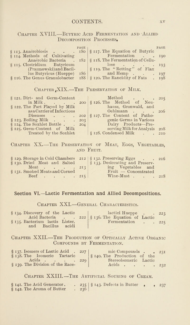 Chapter XYIII.—Butyric Acid Fermentation and Allied Decomposition Processes, PAGE § 113. Anaerobiosis . . .180 § 114. Methods of Cultivating Anaerobic Bacteria . 182 §115. Clostridium Butyricum (Prazmowski) and Bacil- lus Butyricus (Hueppe) 186 § 116. The Genus Granulobacter 188 PAGE §117. The Equation of Butyric Fermentation . .190 § 118. The Fermentation of Cellu- lose .... 193 § 119. The “Retting” of Flax and Hemp . . . 197 § 120. The Rancidity of Fats . 198 ChapteriXIX.—The Preservation of Milk. § 121. Dirt- and Germ-Content in Milk .... 200 § 122. The Part Played by Milk asaCarrierof Infectious Diseases . . . 202 § 123. Boiling Milk . . . 203 § 124. The Soxhlet Bottle . . 204 § 125. Germ-Content of Milk Treated by the Soxhlet Method . . . 205 § 126. The Method of Neu- hauss, Gronwald, and Oehlmann . . . 206 § 127. The Content of Patho- genic Germs in Various Dairy Products—Pre- serving Milk for Analysis 208 § 128. Condensed Milk . .210 Chapter XX.—The Preservation of Meat, Eggs, Vegetables, and Fruit. 129. Storage in Cold Chambers 212 130. Dried Meat and Salted Meat . . . .213 131. Smoked Meats and Corned Beef .... 215 § 132. Preserving Eggs . .216 § 133. Desiccating and Preserv- ing Vegetables and Fruit — Concentrated Wine-Must . . . 218 Section VI.—Lactic Fermentation and Allied Decompositions. Chapter XXI.—General Characteristics. § 134. Discovery of the Lactic Acid Bacteria . . 222 §135. Bacterium lactis Lister, and Bacillus acidi lactici Hueppe . . 223 136. The Equation of Lactic Fermentation . . 225 Chapter XXII.—The Production of Optically Active Organic Compounds by Fermentation. § 137. Isomers of Lactic Acid . 227 § 138. The Isomeric Tartaric Acids .... 229 § 139. The Division of the Race- mic Compounds . .231 § 140. The Production of the Stereoisomeric Lactic Acids .... 232 Chapter XXIII.—The Artificial Souring of Cream. § 141. The Acid Generator. . 235 § 142. The Aroma of Butter . 236 § 143. Defects in Butter , • 237