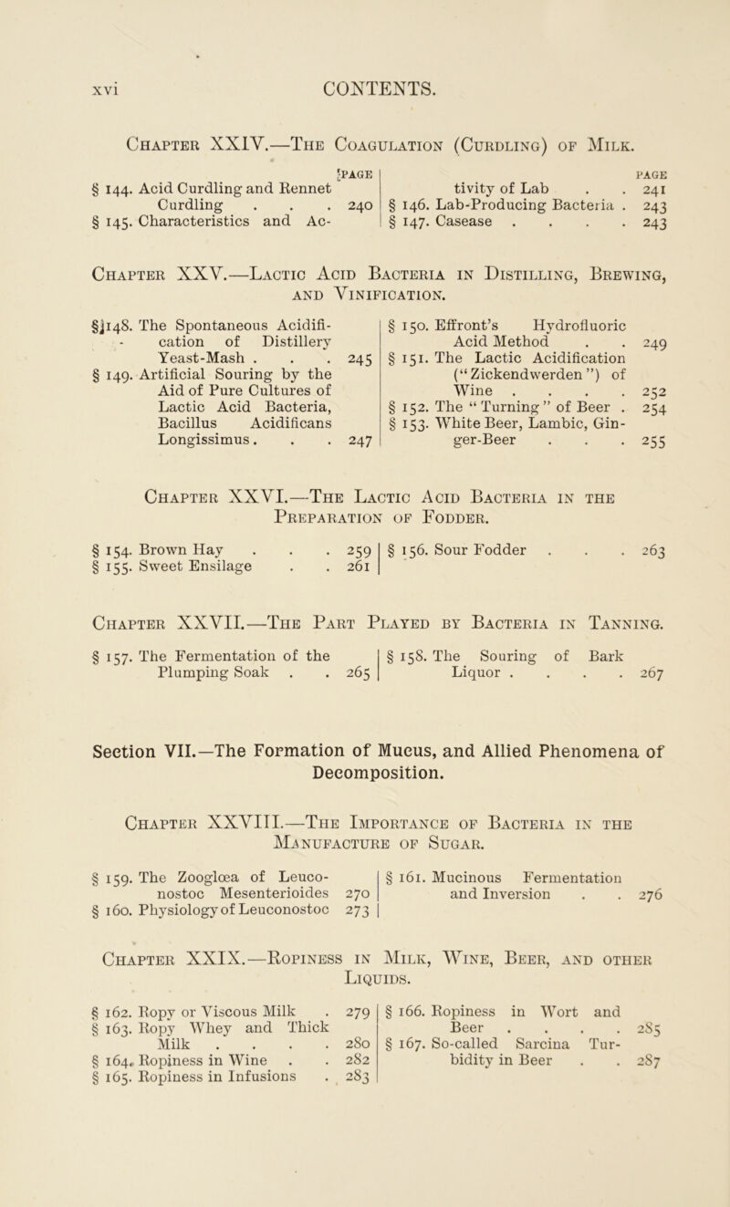 Chapter XXIY.—The Coagulation (Curdling) of Milk. •PAGE § 144. Acid Curdling and Rennet Curdling . . . 240 § 145. Characteristics and Ac- tivity of Lab § 146. Lab-Producing Bacteria § 147. Casease PAGE 241 243 243 Chapter XXY.—Lactic Acid Bacteria in Distilling, Brewing, AND AANIFICATION. §ji48. The Spontaneous Acidifi- cation of Distillery Yeast-Mash . . .245 § 149. Artificial Souring by the Aid of Pure Cultures of Lactic Acid Bacteria, Bacillus Acidificans Longissimus. . . 247 § 150. Effront’s Hydrofluoric Acid Method . . 249 § 151. The Lactic Acidification (“ Zickendwerden ”) of Wine .... 252 § 152. The “ Turning” of Beer . 254 § 153. White Beer, Lambic, Gin- ger-Beer . . . 255 Chapter XXYI.—The Lactic Acid Bacteria in the Preparation of Fodder. § 154. Brown Hay § 155. Sweet Ensilage • 259 . 261 § 156. Sour Fodder 263 Chapter XXYII.—The Part Played by Bacteria in Tanning. § 157. The Fermentation of the § 15S. The Souring of Bark Plumping Soak . . 265 Liquor .... 267 Section VII.—The Formation of Mueus, and Allied Phenomena of Decomposition. Chapter XXYIII.—The Importance of Bacteria in the Manufacture of Sugar. § 159. The Zoogloea of Leuco- §161. Mucinous Fermentation nostoc Mesenterioides 270 and Inversion . . 276 § 160. Physiology of Leuconostoc 273 Chapter XXIX.—Ropiness in Milk, Wine, Beer, and other Liquids. § 162. Ropy or Viscous Milk . 279 § 163. Ropy Whey and Thick Milk .... 280 § 164.. Ropiness in Wine . . 282 § 165. Ropiness in Infusions . 283 § 166. Ropiness in Wort and Beer .... 285 § 167. So-called Sarcina Tur- bidity in Beer . . 287