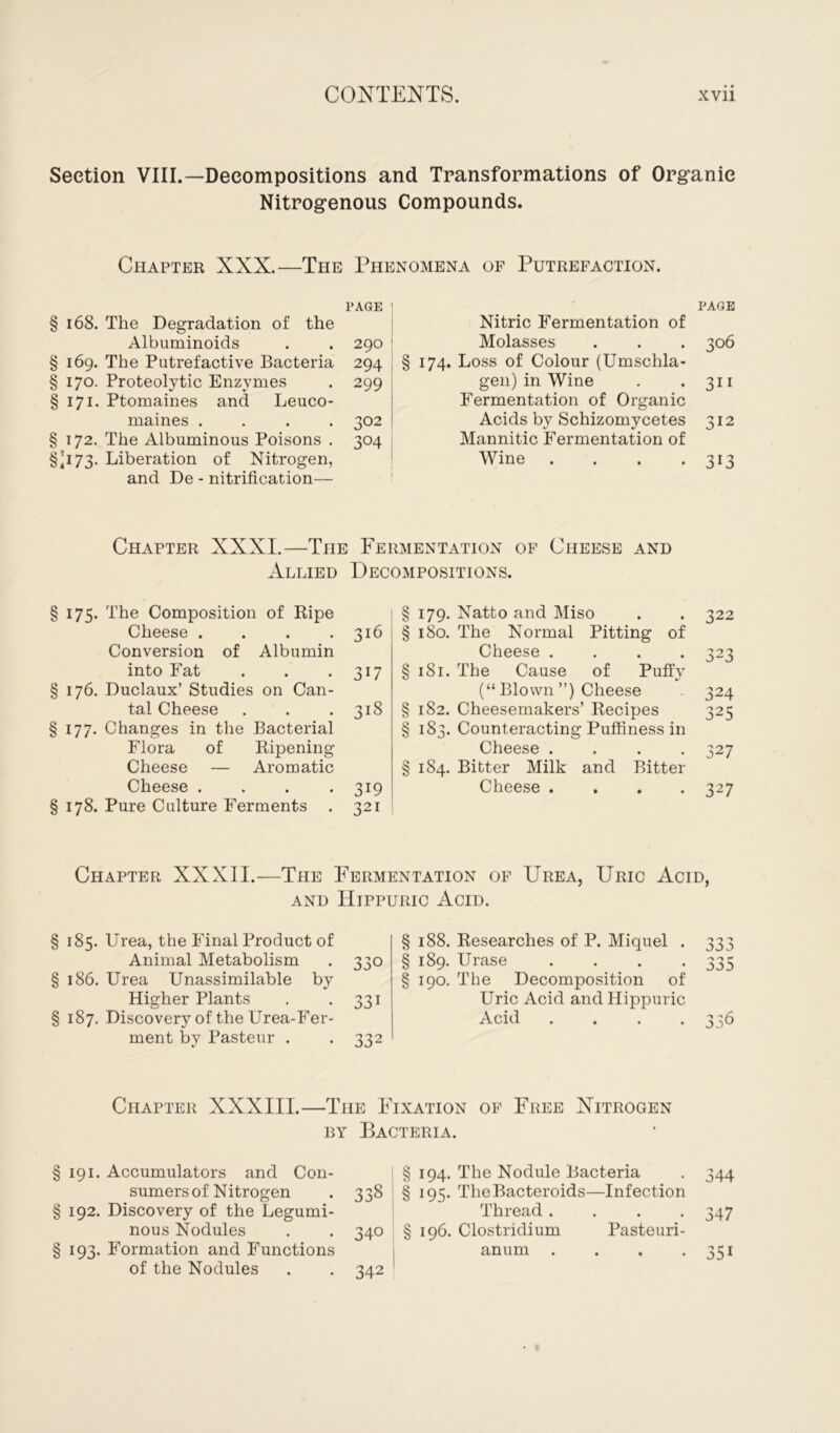 Section VIII.—Decompositions and Transformations of Organic Nitrogenous Compounds. Chapter XXX.—The Phenomena of Putrefaction. PAGE 1 § 168. The Degradation of the Albuminoids . . 290 § 169. The Putrefactive Bacteria 294 § 170. Proteolytic Enzymes . 299 §171. Ptomaines and Leuco- maines .... 302 § 172. The Albuminous Poisons . 304 §'173. Liberation of Nitrogen, and De - nitrification— PAGE Nitric Fermentation of Molasses . . . 306 § 174. Loss of Colour (Umschla- gen) in Wine . *311 Fermentation of Organic Acids by Schizomycetes 312 Mannitic Fermentation of Wine . . . .313 Chapter XXXI.—The Fermentation of Cheese and Allied Decompositions. §175. The Composition of Ripe Cheese . . . .316 Conversion of Albumin into Fat . . .317 § 176. Duclaux’ Studies on Can- tal Cheese . . .318 §177. Changes in the Bacterial Flora of Ripening Cheese — Aromatic Cheese .... 319 § 178. Pure Culture Ferments . 321 § 179. Natto and Miso . . 322 § 180. The Normal Pitting of Cheese .... 323 § 181. The Cause of Puffy (“ Blown ”) Cheese 324 § 182. Cheesemakers’ Recipes 325 § 183. Counteracting Puffiness in Cheese .... 327 § 184. Bitter Milk and Bitter Cheese .... 327 Chapter XXXII.—The Fermentation of Urea, Uric Acid, and Hippuric Acid. § 185. Urea, the Final Product of Animal Metabolism . 330 § 186. Urea Unassimilable by Higher Plants . 331 § 187. Discovery of the Urea-Fer- ment by Pasteur . . 332 § 188. Researches of P. Miquel . § 189. Urase . . . . § 190. The Decomposition of Uric Acid and Hippuric Acid . 'j ^ -> r 3d° Chapter XXXIII.—The Fixation of Free Nitrogen by Bacteria. § 191. Accumulators and Con- sumers of Nitrogen § 192. Discovery of the Legumi- nous Nodules § 193. Formation and Functions of the Nodules § 194. The Nodule Bacteria 338 § 195. TheBacteroids—Infection Thread. . . . 340 § 196. Clostridium Pasteuri- anum . 342 344 347 35i