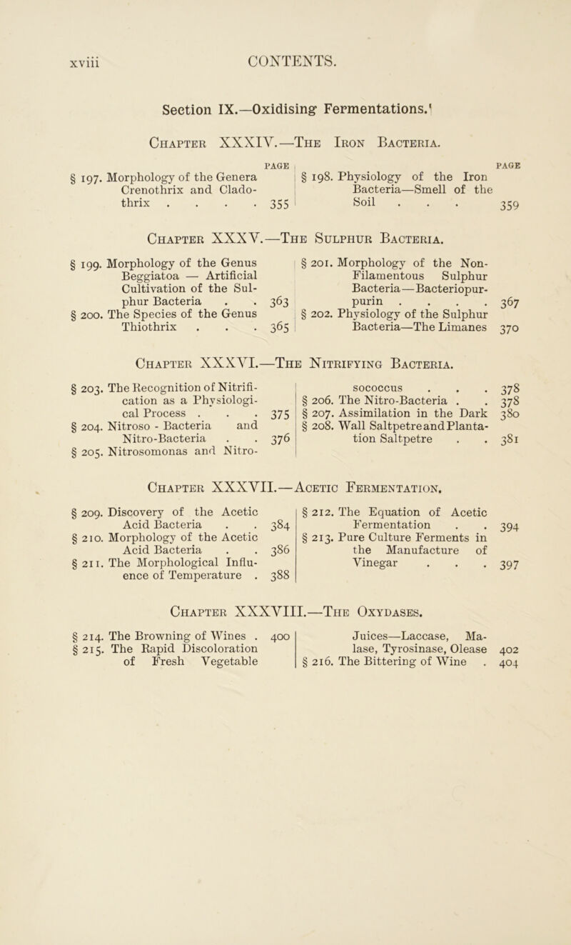 Section IX.—Oxidising* Fermentations/ Chapter XXXIV.—The Iron Bacteria. PAGE § 197. Morphology of the Genera § 198. Physiology of the Iron Crenothrix and Clado- Bacteria—Smell of the thrix . . . *355 Soil Chapter XXXV. § 199. Morphology of the Genus Beggiatoa — Artificial Cultivation of the Sul- phur Bacteria § 200. The Species of the Genus Thiothrix —The Sulphur Bacteria. ! § 201. Morphology of the Non- Filamentous Sulphur Bacteria—Bacteriopur- 363 purin . § 202. Physiology of the Sulphur 365 Bacteria—The Limanes Chapter XXXAA.—The Nitrifying Bacteria. § 203. The Recognition of Nitrifi- cation as a Physiologi- cal Process . § 204. Nitroso - Bacteria and Nitro-Bacteria § 205. Nitrosomonas and Nitro- sococcus § 206. The Nitro-Bacteria . 375 § 207. Assimilation in the Dark § 208. Wall Saltpetre and Planta- 376 tion Saltpetre Chapter XXXVII.—Acetic Fermentation, § 209. Discovery of the Acetic Acid Bacteria . . 384 §210. Morphology of the Acetic Acid Bacteria . . 386 § 211. The Morphological Influ- ence of Temperature . 388 212. The Equation of Acetic Fermentation 213. Pure Culture Ferments in the Manufacture of Vinegar Chapter XXXVIII.—The Oxydases. § 214. The Browning of Wines . 400 §215. The Rapid Discoloration of Fresh Vegetable Juices—Laccase, Ma- lase, Tyrosinase, Olease § 216. The Bittering of Wine PAGE 359 367 370 378 378 380 381 394 397 402 404