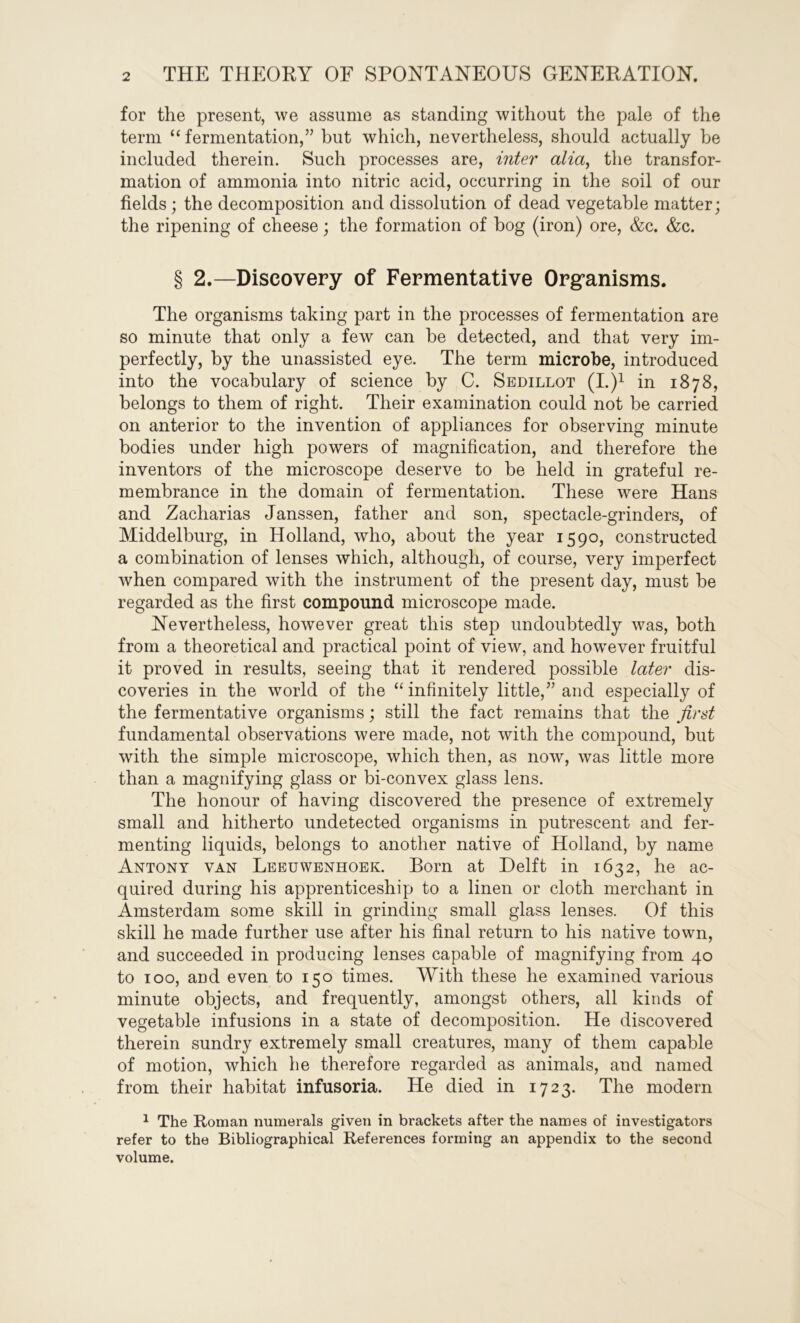 for the present, we assume as standing without the pale of the term “ fermentation,” but which, nevertheless, should actually be included therein. Such processes are, inter alia, the transfor- mation of ammonia into nitric acid, occurring in the soil of our fields; the decomposition and dissolution of dead vegetable matter; the ripening of cheese; the formation of bog (iron) ore, &c. &c. § 2.—Discovery of Fermentative Organisms. The organisms taking part in the processes of fermentation are so minute that only a few can be detected, and that very im- perfectly, by the unassisted eye. The term microbe, introduced into the vocabulary of science by C. Sedillot (I.)1 in 1878, belongs to them of right. Their examination could not be carried on anterior to the invention of appliances for observing minute bodies under high powers of magnification, and therefore the inventors of the microscope deserve to be held in grateful re- membrance in the domain of fermentation. These were Hans and Zacharias Janssen, father and son, spectacle-grinders, of Middelburg, in Holland, who, about the year 1590, constructed a combination of lenses which, although, of course, very imperfect when compared with the instrument of the present day, must be regarded as the first compound microscope made. Nevertheless, however great this step undoubtedly was, both from a theoretical and practical point of view, and however fruitful it proved in results, seeing that it rendered possible later dis- coveries in the world of the “infinitely little,” and especially of the fermentative organisms; still the fact remains that the first fundamental observations were made, not with the compound, but with the simple microscope, which then, as now, was little more than a magnifying glass or bi-con vex glass lens. The honour of having discovered the presence of extremely small and hitherto undetected organisms in putrescent and fer- menting liquids, belongs to another native of Holland, by name Antony van Leeuwenhoek. Born at Delft in 1632, he ac- quired during his apprenticeship to a linen or cloth merchant in Amsterdam some skill in grinding small glass lenses. Of this skill he made further use after his final return to his native town, and succeeded in producing lenses capable of magnifying from 40 to 100, and even to 150 times. With these he examined various minute objects, and frequently, amongst others, all kinds of vegetable infusions in a state of decomposition. He discovered therein sundry extremely small creatures, many of them capable of motion, which he therefore regarded as animals, and named from their habitat infusoria. He died in 1723. The modem 1 The Roman numerals given in brackets after the names of investigators refer to the Bibliographical References forming an appendix to the second volume.