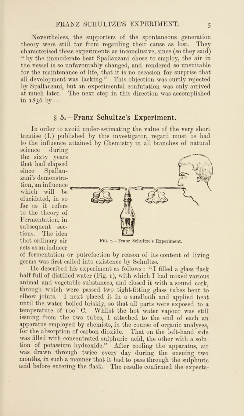 FRANZ SCHULTZE’S EXPERIMENT. Nevertheless, the supporters of the spontaneous generation theory were still far from regarding their cause as lost. They characterised these experiments as inconclusive, since (so they said) “by the immoderate heat Spallanzani chose to employ, the air in the vessel is so unfavourably changed, and rendered so unsuitable for the maintenance of life, that it is no occasion for surprise that all development was lacking.” This objection was curtly rejected by Spallanzani, but an experimental confutation was only arrived at much later. The next step in this direction was accomplished in 1836 by— § 5.—Franz Sehultzes Experiment. In order to avoid under-estimating the value of the very short treatise (I.) published by this investigator, regard must be had to the influence attained by Chemistry in all branches of natural science during the sixty years that had elapsed since Spallan- zani’s demonstra- tion, an influence which will be elucidated, in so far as it refers to the theory of Fermentation, in subsequent sec- tions. The idea that Ordinary air Fig. I.— Franz Schultze’s Experiment, acts as an inducer of fermentation or putrefaction by reason of its content of living germs was first called into existence by Schultze. He described his experiment as follows : “ I filled a glass flask half full of distilled water (Fig. 1), with which I had mixed various animal and vegetable substances, and closed it with a sound cork, through which were passed two tight-fitting glass tubes bent to elbow joints. I next placed it in a sandbath and applied heat until the water boiled briskly, so that all parts were exposed to a temperature of ioo° C. Whilst the hot water vapour was still issuing from the two tubes, I attached to the end of each an apparatus employed by chemists, in the course of organic analyses, for the absorption of carbon dioxide. That on the left-hand side was filled with concentrated sulphuric acid, the other with a solu- tion of potassium hydroxide.” After cooling the apparatus, air was drawn through twice every day during the ensuing two months, in such a manner that it had to pass through the sulphuric acid before entering the flask. The results confirmed the expecta-