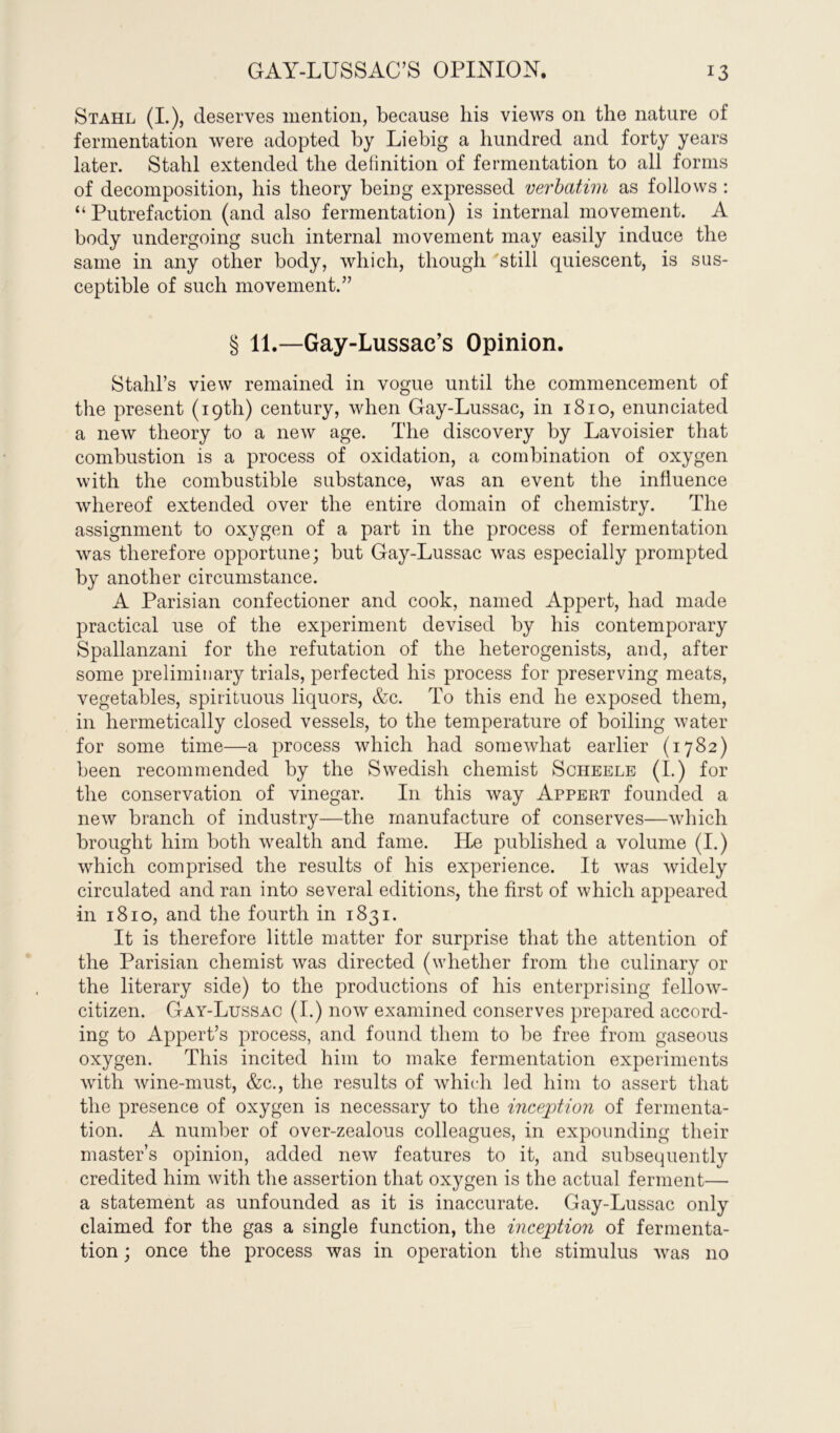 Stahl (I.), deserves mention, because his views on the nature of fermentation were adopted by Liebig a hundred and forty years later. Stahl extended the definition of fermentation to all forms of decomposition, his theory being expressed verbatim as follows : “Putrefaction (and also fermentation) is internal movement. A body undergoing such internal movement may easily induce the same in any other body, which, though still quiescent, is sus- ceptible of such movement.” § 11.—Gay-Lussac’s Opinion. Stahl’s view remained in vogue until the commencement of the present (19th) century, when Gay-Lussac, in 1810, enunciated a new theory to a new age. The discovery by Lavoisier that combustion is a process of oxidation, a combination of oxygen with the combustible substance, was an event the influence whereof extended over the entire domain of chemistry. The assignment to oxygen of a part in the process of fermentation was therefore opportune; but Gay-Lussac was especially prompted by another circumstance. A Parisian confectioner and cook, named Appert, had made practical use of the experiment devised by his contemporary Spallanzani for the refutation of the heterogenists, and, after some preliminary trials, perfected his process for preserving meats, vegetables, spirituous liquors, &c. To this end he exposed them, in hermetically closed vessels, to the temperature of boiling water for some time—a process which had somewhat earlier (1782) been recommended by the Swedish chemist Scheele (I.) for the conservation of vinegar. In this way Appert founded a new branch of industry—the manufacture of conserves—which brought him both wealth and fame. He published a volume (I.) which comprised the results of his experience. It was widely circulated and ran into several editions, the first of which appeared in 1810, and the fourth in 1831. It is therefore little matter for surprise that the attention of the Parisian chemist was directed (whether from the culinary or the literary side) to the productions of his enterprising fellow- citizen. Gay-Lussac (I.) now examined conserves prepared accord- ing to Appert’s process, and found them to be free from gaseous oxygen. This incited him to make fermentation experiments with wine-must, &c., the results of which led him to assert that the presence of oxygen is necessary to the inception of fermenta- tion. A number of over-zealous colleagues, in expounding their master’s opinion, added neiv features to it, and subsequently credited him with the assertion that oxygen is the actual ferment— a statement as unfounded as it is inaccurate. Gay-Lussac only claimed for the gas a single function, the inception of fermenta- tion ; once the process was in operation the stimulus was no
