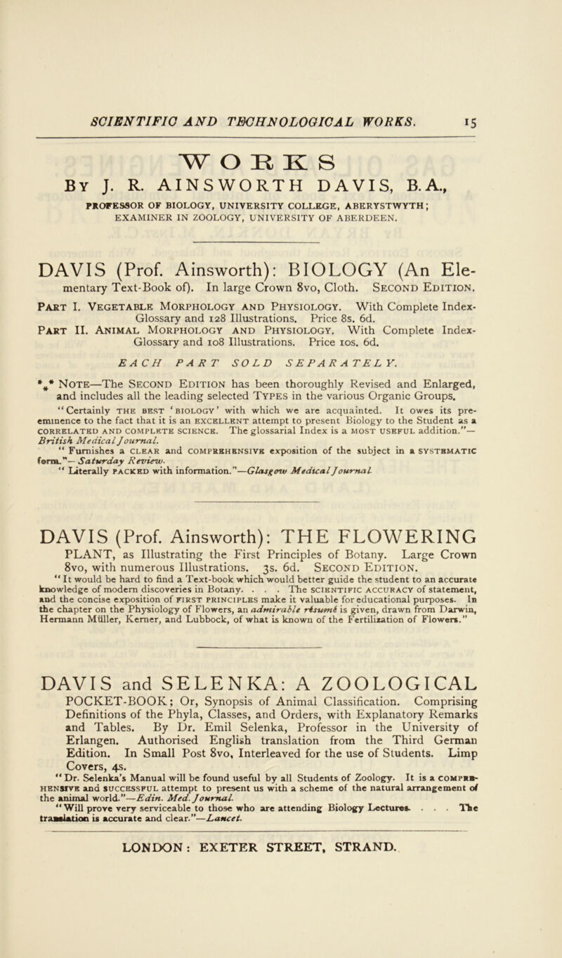 W OEKS By J. R. AINSWORTH DAVIS, B.A., PROFESSOR OF BIOLOGY, UNIVERSITY COLLEGE, ABERYSTWYTH; EXAMINER IN ZOOLOGY, UNIVERSITY OF ABERDEEN. DAVIS (Prof. Ainsworth): BIOLOGY (An Ele- mentary Text-Book of). In large Crown 8vo, Cloth. Second Edition. Part I. Vegetable Morphology and Physiology. With Complete Index- Glossary and 128 Illustrations. Price 8s. 6d. Part II. Animal Morphology and Physiology. With Complete Index- Glossary and 108 Illustrations. Price 10s. 6d. EACH PART SOLD SEPARATELY. *** Note—The Second Edition has been thoroughly Revised and Enlarged, and includes all the leading selected Types in the various Organic Groups. “Certainly the best ‘biology’ with which we are acquainted. It owes its pre- eminence to the fact that it is an excellent attempt to present Biology to the Student as a correlated and complete science. The glossarial Index is a most useful addition.”— British Medical Journal. “ Furnishes a clear and comprehensive exposition of the subject in a systematic form.”— Saturday Review. “ Literally packed with information.”—Glasgow Medical Journal- DAVIS (Prof. Ainsworth): THE FLOWERING PLANT, as Illustrating the First Principles of Botany. Large Crown 8vo, with numerous Illustrations. 3s. 6d. Second Edition. “ It would be hard to find a Text-book which would better guide the student to an accurate knowledge of modem discoveries in Botany. . . . The scientific accuracy of statement, and the concise exposition of first principles make it valuable for educational purposes. In the chapter on the Physiology of Flowers, an admirable risumi is given, drawn from Darwin, Hermann Muller, Kemer, and Lubbock, of what is known of the Fertilization of Flowers.” DAVIS and SELENKA: A ZOOLOGICAL POCKET-BOOK; Or, Synopsis of Animal Classification. Comprising Definitions of the Phyla, Classes, and Orders, with Explanatory Remarks and Tables. By Dr. Emil Selenka, Professor in the University of Erlangen. Authorised English translation from the Third German Edition. In Small Post 8vo, Interleaved for the use of Students. Limp Covers, 4s. “Dr. Selenka’s Manual will be found useful by all Students of Zoology. It is a comp*»- hensiye ana successful attempt to present us with a scheme of the natural arrangement of the animal world.”—Edin. Med. Joumal. “ Will prove very serviceable to those who are attending Biology Lectures. . . . The translation is accurate and clear.”—Lancet.