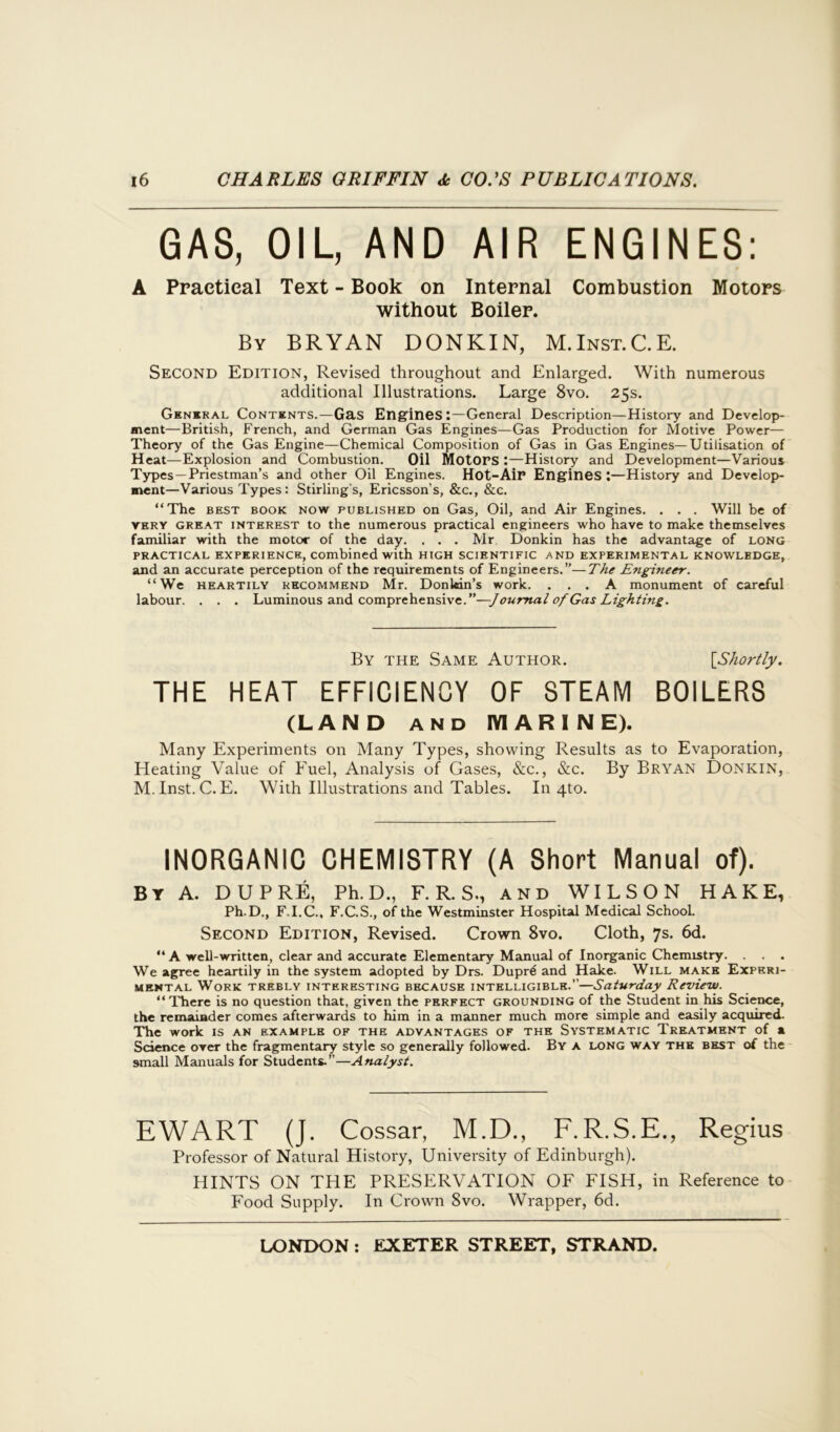 GAS, OIL, AND AIR ENGINES: A Practical Text - Book on Internal Combustion Motors without Boiler. By BRYAN DONKIN, M.Inst.C.E. Second Edition, Revised throughout and Enlarged. With numerous additional Illustrations. Large 8vo. 25s. General Contents.—Gas Engines:—General Description—History and Develop- ment—British, French, and German Gas Engines—Gas Production for Motive Power— Theory of the Gas Engine—Chemical Composition of Gas in Gas Engines—Utilisation of Heat—Explosion and Combustion. Oil Motors :—History and Development—Various Types—Priestman’s and other Oil Engines. Hot-Air Engines:—History and Develop- ment—Various Types: Stirling's, Ericsson’s, &c., &c. “The best book now published on Gas, Oil, and Air Engines. . . . Will be of very great interest to the numerous practical engineers who have to make themselves familiar with the motor of the day. . . . Mr Donkin has the advantage of long practical experience, combined with high scientific and experimental knowledge, and an accurate perception of the requirements of Engineers.”—The Engi?ieer. “We heartily kecommend Mr. Donldm’s work. ... A monument of careful labour. . . . Luminous and comprehensive.”—Joumal of Gas Lighting. By the Same Author. [Shortly. THE HEAT EFFICIENCY OF STEAM BOILERS (LAND and MARINE). Many Experiments on Many Types, showing Results as to Evaporation, Heating Value of Fuel, Analysis of Gases, &c., &c. By Bryan Donkin, M. Inst. C. E. With Illustrations and Tables. In 4to. INORGANIC CHEMISTRY (A Short Manual of). BY A. DUPRE, Ph. D., F. R. S., AND WILSON HAKE, Ph.D., F.I.C., F.C.S., of the Westminster Hospital Medical School. Second Edition, Revised. Crown 8vo. Cloth, 7s. 6d. “ A well-written, clear and accurate Elementary Manual of Inorganic Chemistry. . . . We agree heartily in the system adopted by Drs. Dupr6 and Hake. Will make Experi- mental Work trebly interesting because intelligible.”—Saturday Review. “There is no question that, given the perfect grounding of the Student in his Science, the remainder comes afterwards to him in a manner much more simple and easily acquired. The work is an example of the advantages of the Systematic Treatment of a Science over the fragmentary style so generally followed. By a long way the best of the small Manuals for Students.”—Analyst. EWART (J. Cossar, M.D., F.R.S.E., Regius Professor of Natural History, University of Edinburgh). HINTS ON THE PRESERVATION OF FISH, in Reference to Food Supply. In Crown 8vo. Wrapper, 6d.