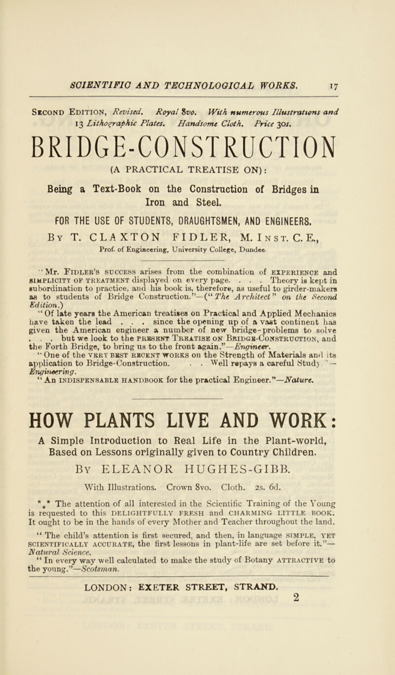 Second Edition, Revised. Royal 8vo. With numerous Illustrations and 13 Lithographic Plates. Handsome Cloth. Price 30s. BRIDGE-CONSTRUCTION (A PRACTICAL TREATISE ON): Being a Text-Book on the Construction of Bridges in Iron and Steel. FOR THE USE OF STUDENTS, DRAUGHTSMEN, AND ENGINEERS. By T. C L A X T O N F I D L E R, M. I n s t. C. E., Prof, of Engineering, University College, Dundee “Mr. Fidler’s success arises from the combination of experience and simplicity of treatment displayed on every page. . . . Theory is kept in subordination to practice, and his book is, therefore, as useful to girder-makers as to students of Bridge Construction.”— (“ The, Architect ” on the Second Edition.) “ Of late years the American treatises on Practical and Applied Mechanics have taken the lead . . . since the opening up of a vast continent has given the American engineer a number of new bridge-problems to solve . . . but we look to the present Treatise on Bridge-Construction, and the Forth Bridge, to bring us to the front again.”—Engineer.  One of the very best recent works on the Strength of Materials and its application to Bridge-Construction. . . Well repays a careful Stud} .— Engineering. “An indispensable handbook for the practical Engineer.”—Nature. HOW PLANTS LIVE AND WORK: A Simple Introduction to Real Life in the Plant-world, Based on Lessons originally given to Country Children. By ELEANOR HUGHES-GIBB. With Illustrations. Crown 8vo. Cloth. 2s. 6d. %* The attention of all interested in the Scientific Training of the Young is requested to this delightfully fresh and charming little book. It ought to be in the hands of every Mother and Teacher throughout the land. “ The child’s attention is first secured, and then, in language simple, ytet scientifically accurate, the first lessons in plant-life are set before it.”— Natural Science. “ In every way well calculated to make the study of Botany attractive to the young.”—Scotsman. LONDON: EXETER STREET, STRAND. 2