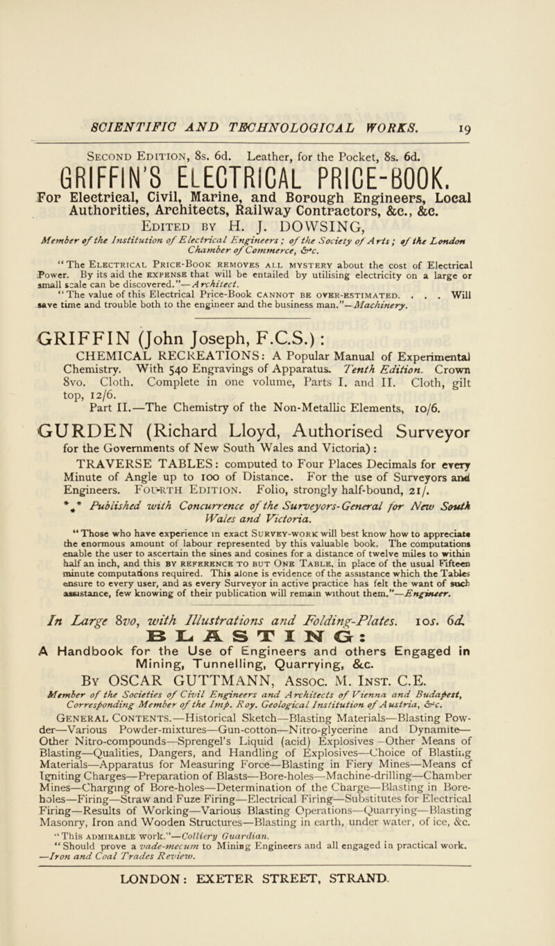 Second Edition, 8s. 6d. Leather, for the Pocket, 8s. 6d. GRIFFIN'S ELECTRICAL PRICE-BOOK. For Electrical, Civil, Marine, and Borough Engineers, Local Authorities, Architects, Railway Contractors, &e., &c. Edited by H. J. DOWSING, Member of the Institution of Electrical Engineers ; of the Society of Arts ; of the London Chamber of Commerce, &*c. “ The Electrical Price-Book removes ai.l mystery about the cost of Electrical Power. By its aid the expense that will be entailed by utilising electricity on a large or small scale can be discovered.”—Architect. “ The value of this Electrical Price-Book cannot be over-estimated. . . . Will save time and trouble both to the engineer ajid the business man.”—Machinery. GRIFFIN (John Joseph, F.C.S.): CHEMICAL RECREATIONS: A Popular Manual of Experimental Chemistry. With 540 Engravings of Apparatus. Tenth Edition. Crown 8vo. Cloth. Complete in one volume, Parts I. and II. Cloth, gilt top, 12/6. Part II.—The Chemistry of the Non-Metallic Elements, 10/6. GURDEN (Richard Lloyd, Authorised Surveyor for the Governments of New South Wales and Victoria) : TRAVERSE TABLES: computed to Four Places Decimals for every Minute of Angle up to 100 of Distance. For the use of Surveyors ani Engineers. Fou-rth Edition. Folio, strongly half-bound, 21/. * f* Published with Concurrence of the Surveyors-General for New South Wales and Victoria. “ Those who have experience in exact Survey-work will best know how to appreciate the enormous amount of labour represented by this valuable book. The computations enable the user to ascertain the sines and cosines for a distance of twelve miles to within half an inch, and this by reference to but One Table, in place of the usual Fifteen minute computations required. This alone is evidence of the assistance which the Tables ensure to every user, and as every Surveyor in active practice has felt the want of such assistance, few knowing of their publication will remain without them.”—Engineer. In Large 8vo, with Illustrations and Folding-Plates, ioj-. 6d, BLASTING: A Handbook for the Use of Engineers and others Engaged in Mining, Tunnelling, Quarrying, &c. By OSCAR GUTTMANN, Assoc. M. Inst. C.E. Member of the Societies of Civil Engineers and Architects of Vienna and Budapest, Corresponding Member of the Imp. Roy. Geological Institution of Austria, Src. General Contents.—Historical Sketch—Blasting Materials—Blasting Pow- der—Various Powder-mixtures—Gun-cotton—Nitro-glycerine and Dynamite— Other Nitro-compounds—Sprengel’s Liquid (acid) Explosives —Other Means of Blasting—Qualities, Dangers, and Handling of Explosives—Choice of Blasting Materials—Apparatus for Measuring Force—Blasting in Fiery Mines—Means cf Igniting Charges—Preparation of Blasts—Bore-holes—Machine-drilling—Chamber Mines—Charging of Bore-holes—Determination of the Charge—Blasting in Bore- holes—Firing—Straw and Fuze Firing—Electrical Firing—Substitutes for Electrical Firing—Results of Working—Various Blasting Operations—Quarrying—Blasting Masonry, Iron and Wooden Structures—Blasting in earth, under water, of ice, &c. This admirable work.”—Colliery Guardian. “Should prove a vade-mecum to Mining Engineers and all engaged in practical work. —Iron and Coal Trades Reviezv.