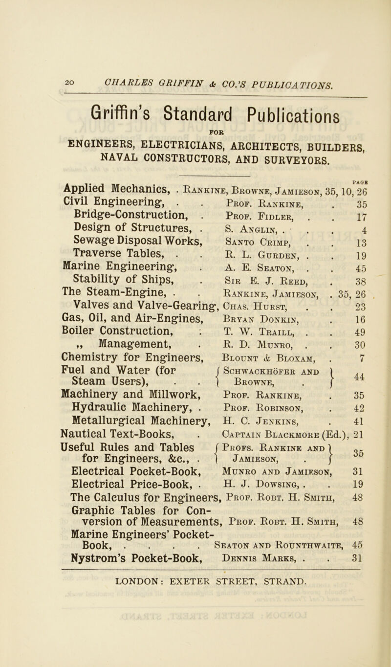 Griffin’s Standard Publications FOR ENGINEERS, ELECTRICIANS, ARCHITECTS, BUILDERS, NAVAL CONSTRUCTORS, AND SURVEYORS. Applied Mechanics, . Rankine, Browne, Jamieson, 35, 10, 26 Civil Engineering, Bridge-Construction, . Design of Structures, . Sewage Disposal Works, Traverse Tables, . Marine Engineering, Stability of Ships, The Steam-Engine, . 7 Gas, Oil, and Air-Engines, Boiler Construction, : „ Management, Chemistry for Engineers, Fuel and Water (for r Steam Users), . . \ Machinery and Millwork, Hydraulic Machinery, . Metallurgical Machinery, Nautical Text-Books, Useful Rules and Tables for Engineers, &e., . \ Electrical Pocket-Book, Electrical Price-Book, . Prof. Rankine, 35 Prof. Fidler, 17 S. Anglin, . • 4 Santo Crimp, 13 R. L. Gurden, . 19 A. E. Seaton, 45 Sir E. J. Reed, 38 Rankine, Jamieson, . 35, 26 Chas. Hurst, 23 Bryan Donkin, 16 T. W. Traill, . 49 R. D. Munro, 30 Blount & Bloxam, 7 ScHWACKHOFER AND Browne, Prof. Rankine, ^ iO -rhl CO Prof. Robinson, 42 H. C. Jenkins, 41 i Jamieson, Munro and Jamieson, H. J. Dowsing, . The Calculus for Engineers, Prof. Robt. H. Smith, Graphic Tables for Con- version of Measurements, Prof. Robt. H. Smith, Marine Engineers’ Pocket- Book, .... Seaton and Rounthwaite, Nystrom’s Pocket-Book, Dennis Marks, . Captain Blackmore (Ed.), 21 f Profs. Rankine and ) OK 35 31 19 48 48 45 31