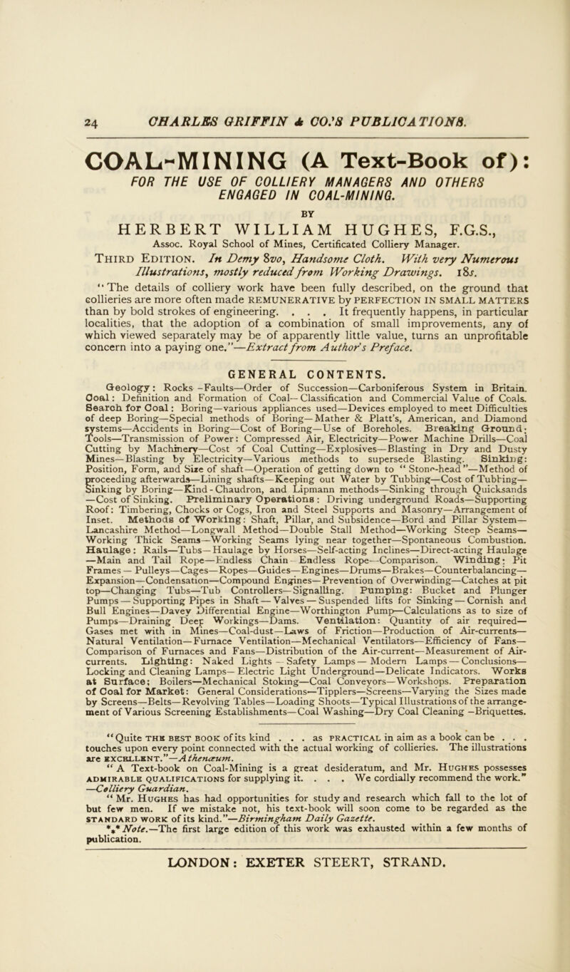 COAL-MINING (A Text-Book of): FOR THE USE OF COLLIERY MANAGERS AND OTHERS ENGAGED IN COAL-MINING. BY HERBERT WILLIAM HUGHES, F.G.S., Assoc. Royal School of Mines, Certificated Colliery Manager. Third Edition. In Demy 8vo, Handsome Cloth. With very Numerous Illustrations, mostly reduced from Working Drawings. i8l “The details of colliery work have been fully described, on the ground that Gollieries are more often made remunerative by perfection in small matters than by bold strokes of engineering. ... It frequently happens, in particular localities, that the adoption of a combination of small improvements, any of which viewed separately may be of apparently little value, turns an unprofitable concern into a paying one.”—Extract from Authors Preface. GENERAL CONTENTS. Geology: Rocks -Faults—Order of Succession—Carboniferous System in Britain. Goal: Definition and Formation of Coal—Classification and Commercial Value of Coals. Search for Coal: Boring—various appliances used—Devices employed to meet Difficulties of deep Boring—Special methods of Boring—Mather & Platt’s, American, and Diamond systems—Accidents in Boring—Cost of Boring—Use of Boreholes. Breaking Ground; Tools—Transmission of Power: Compressed Air, Electricity—Power Machine Drills—Coal Cutting by Machinery—Cost of Coal Cutting—Explosives—Blasting in Dry and Dusty Mines—Blasting by Electricity—Various methods to supersede Blasting. Sinking: Position, Form, and Size of shaft—Operation of getting down to “ Stone-head”—Method of proceeding afterwards—Lining shafts—Keeping out Water by Tubbing—Cost of Tubbing— Sinking by Boring—Kind - Chaudron, and Lipmann methods—Sinking through Quicksands —Cost of Sinking. Preliminary Operations : Driving underground Roads—Supporting Roof: Timbering, Chocks or Cogs, Iron and Steel Supports and Masonry—Arrangement of Inset. Methods of Working: Shaft, Pillar, and Subsidence—Bord and Pillar System— Lancashire Method—Longwall Method—Double Stall Method—Working Steep Seams— Working Thick Seams—Working Seams lying near together—Spontaneous Combustion. Haulage: Rails—Tubs—Haulage by Horses—Self-acting Inclines—Direct-acting Haulage —Main and Tail Rope—Endless Chain-Endless Rope—Comparison. Winding; Pit Frames — Pulleys—Cages—Ropes—Guides—Engines—Drums—Brakes—Counterbalancing— Expansion—Condensation—Compound Engines—Prevention of Overwinding—Catches at pit top—Changing Tubs—Tub Controllers—Signalling. Pumping: Bucket and Plunger Pumps — Supporting Pipes in Shaft — Valves — Suspended lifts for Sinking — Cornish and Bull Engines—Davey Differential Engine—Worthington Pump—Calculations as to size of Pumps—Draining Deep Workings—Dams. Ventilation: Quantity of air required— Gases met with in Mines—Coal-dust—Laws of Friction—-Production of Air-currents— Natural Ventilation—Furnace Ventilation—Mechanical Ventilators—Efficiency of Fans— Comparison of Furnaces and Fans—Distribution of the Air-current—Measurement of Air- currents. Lighting: Naked Lights — Safety Lamps—Modern Lamps — Conclusions— Locking and Cleaning Lamps—Electric Light Underground—Delicate Indicators. Works at Surface; Boilers—Mechanical Stoking—Coal Conveyors—Workshops. Preparation of Coal for Market: General Considerations—Tipplers—Screens—Varying the Sizes made by Screens—Belts—Revolving Tables—Loading Shoots—Typical Illustrations of the arrange- ment of Various Screening Establishments—Coal Washing—Dry Coal Cleaning —Briquettes. “Quite thh best book of its kind ... as practical in aim as a book can be . . . touches upon every point connected with the actual working of collieries. The illustrations are excellent.”—Athenaeum. “ A Text-book on Coal-Mining is a great desideratum, and Mr. Hughes possesses admirable qualifications for supplying it. . . . We cordially recommend the work.” —Colliery Guardian. “ Mr. Hughes has had opportunities for study and research which fall to the lot of but few men. If we mistake not, his text-book will soon come to be regarded as the standard work of its kind.”—Birmingham Daily Gazette. Note.—The first large edition of this work was exhausted within a few months of publication.