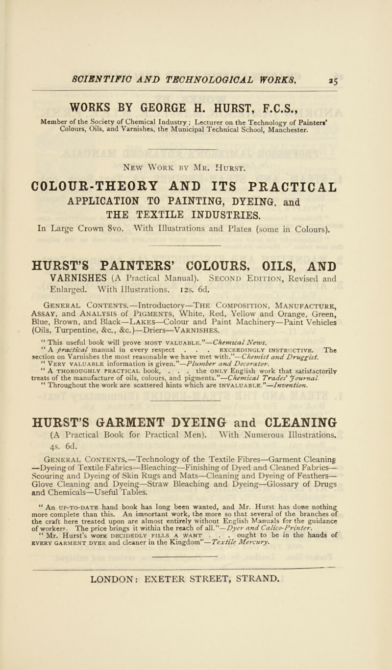 WORKS BY GEORGE H. HURST, F.C.S., Member of the Society of Chemical Industry ; Lecturer on the Technology of Painters’ Colours, Oils, and Varnishes, the Municipal Technical School, Manchester. New Work by Mr. Hurst. COLOUR-THEORY AND ITS PRACTICAL APPLICATION TO PAINTING, DYEING, and THE TEXTILE INDUSTRIES. In Large Crown 8vo. With Illustrations and Plates (some in Colours). HURST’S PAINTERS’ COLOURS, OILS, AND VARNISHES (A Practical Manual). Second Edition, Revised and Enlarged. With Illustrations. 12s. 6d. General Contents.—Introductory—The Composition, Manufacture, Assay, and Analysis of Pigments, White, Red, Yellow and Orange, Green, Blue, Brown, and Black—Lakes—Colour and Paint Machinery—Paint Vehicles (Oils, Turpentine, &c., &c.)—Driers—Varnishes. “This useful book will prove most valuable.”—Chemical News. “ A practical manual in every respect . . . exceedingly instructive. The section on Varnishes the most reasonable we have met with.”—Chemist and Druggist. “ Very valuable information is given.”—Plumber and Decorator. “ A thoroughly practical book, . . . the only English work that satisfactorily treats of the manufacture of oils, colours, and pigments.”—Chemical Trades' Journal. “ Throughout the work are scattered hints which are invaluable.”—Invention. HURST’S GARMENT DYEING and CLEANING (A Practical Book for Practical Men). With Numerous Illustrations. 4s. 6d. General Contents.—Technology of the Textile Fibres—Garment Cleaning —Dyeing of Textile Fabrics—Bleaching—Finishing of Dyed and Cleaned Fabrics— Scouring and Dyeing of Skin Rugs and Mats—Cleaning and Dyeing of Feathers— Glove Cleaning and Dyeing—Straw Bleaching and Dyeing—Glossary of Drugs and Chemicals—Useful Tables. “ An up-to-date hand book has long been wanted, and Mr. Hurst has done nothing more complete than this. An imoortant work, the more so that several of the branches of the craft here treated upon are almost entirely without English Manuals for the guidance of workers. The price brings it within the reach of all.”—Dyer and Calico-Printer. “ Mr. Hurst’s woric decidedly fills a want . . . ought to be in the hands of every garment dyer and cleaner in the Kingdom”—Textile Mercury.
