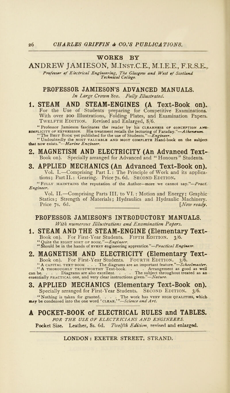 WORKS BY ANDREW JAMIESON, M.Inst.C.E., M.I.E.E., F.R.S.E., Professor of Electrical Engineering, The Glasgow and West of Scotland Technical College. PROFESSOR JAMIESON’S ADVANCED MANUALS. In Large Crown 8vo. Fully Illustrated. 1. STEAM AND STEAM-ENGINES (A Text-Book on). For the Use of Students preparing for Competitive Examinations. With over 200 Illustrations, Folding Plates, and Examination Papers. Twelfth Edition. Revised and Enlarged, 8/6. “Professor Jamieson fascinates the reader by his clearness of conception and simplicity of expression. His treatment recalls the lecturing of Faraday.”—Atheneeum. “ The Best Book yet published for the use of Students.”—Engineer. “Undoubtedly the most valuable and most complete Hand-book on the subject that now exists.”—Marine Engineer. 2. MAGNETISM AND ELECTRICITY (An Advanced Text- Book on). Specially arranged for Advanced and “ Honours ” Students. 3. APPLIED MECHANICS (An Advanced Text-Book on). Vol. I.—Comprising Part I.: The Principle of Work and its applica- tions; Part II.: Gearing. Price 7s. 6d. Second Edition. “Fully maintains the reputation of the Author—more we cannot say.”—Pract. Engineer. Vol. II.—Comprising Parts III. to VI. : Motion and Energy; Graphic Statics; Strength of Materials; Hydraulics and Hydraulic Machinery. Price 7s* 6d. [Now ready. PROFESSOR JAMIESON’S INTRODUCTORY MANUALS. With numerous Illlustrations and Examination Papers. 1. STEAM AND THE STEAM-ENGINE (Elementary Text- Book on). For First-Year Students. Fifth Edition. 3/6. “ Quite the right sort of book.”—Engineer. “ Should be in the hands of every engineering apprentice.”—Practical Engineer. 2. MAGNETISM AND ELECTRICITY (Elementary Text- Book on). For First-Year Students. Fourth Edition. 3/6. “ A capital text-book . . . The diagrams are an important feature.”—Schoolmaster. “ A thoroughly trustworthy Text-book. . . . Arrangement as good as well can be. . . . Diagrams are also excellent. . . . The subject throughout treated as an essentially practical one, and very clear instructions given.”—Nature. 3. APPLIED MECHANICS (Elementary Text-Book on). Specially arranged for First-Year Students. Second Edition. 3/6. “Nothing is taken for granted. . . . The work has very high qualities, which may be condensed into the one word ‘clear.’”—Science and Art. A POCKET-BOOK of ELECTRICAL RULES and TABLES. FOR THE USE OF ELECTRICIANS AND ENGINEERS. Pocket Size. Leather, 8s. 6d. Twelfth Edition, revised and enlarged.