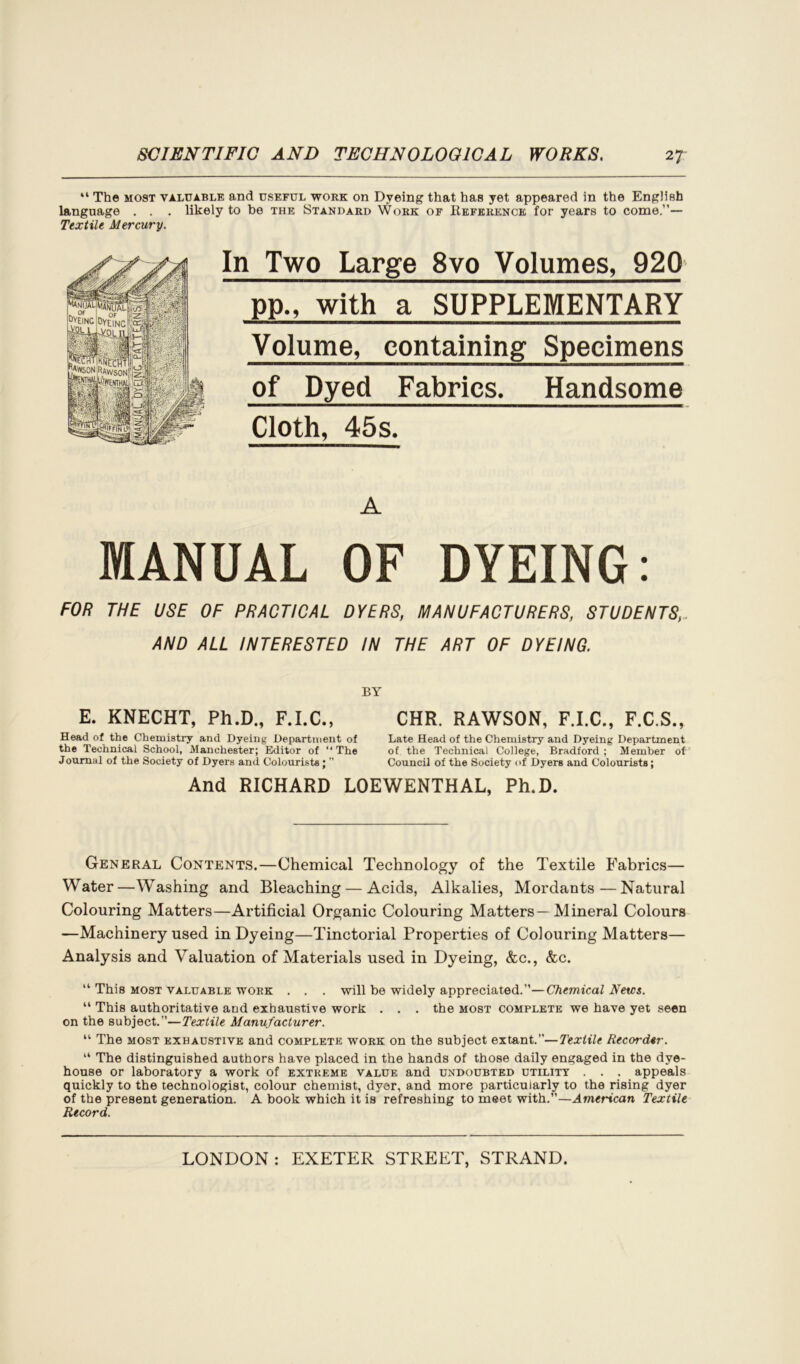 “ The most valuable and useful work on Dyeing that has yet appeared in the English language . . . likely to be the Standard Work of Reference for years to come.”— Textile Mercury. In Two Large 8vo Volumes, 920 pp., with a SUPPLEMENTARY Volume, containing Specimens of Dyed Fabrics. Handsome Cloth, 45s. A MANUAL OF DYEING: FOR THE USE OF PRACTICAL DYERS, MANUFACTURERS, STUDENTS AND ALL INTERESTED IN THE ART OF DYEING. BY E. KNECHT, Ph.D„ F.I.C., Head of the Chemistry and Dyeing Department of the Technical School, Manchester; Editor of “ The Joumal of the Society of Dyers and Colourists; ” CHR. RAWSON, F.I.C., F.C.S., Late Head of the Chemistry and Dyeing Department of the Technical College, Bradford ; Member of Council of the Society of Dyers and Colourists; And RICHARD LOEWENTHAL, Ph.D. General Contents.—Chemical Technology of the Textile Fabrics— Water—Washing and Bleaching — Acids, Alkalies, Mordants—Natural Colouring Matters—Artificial Organic Colouring Matters— Mineral Colours —Machinery used in Dyeing—Tinctorial Properties of Colouring Matters— Analysis and Valuation of Materials used in Dyeing, &c., &c. “ This most valuable work . . . will be widely appreciated.”—Chemical Netcs. “ This authoritative and exhaustive work . . . the most complete we have yet seen on the subject.”—Textile Manufacturer. “ The most exhaustive and complete work on the subject extant.”—Textile Recorder. “ The distinguished authors have placed in the hands of those daily engaged in the dye- house or laboratory a work of extreme value and undoubted utility . . . appeals quickly to the technologist, colour chemist, dyer, and more particularly to the rising dyer of the present generation. A book which it is refreshing to meet with.”—American Textile Record.