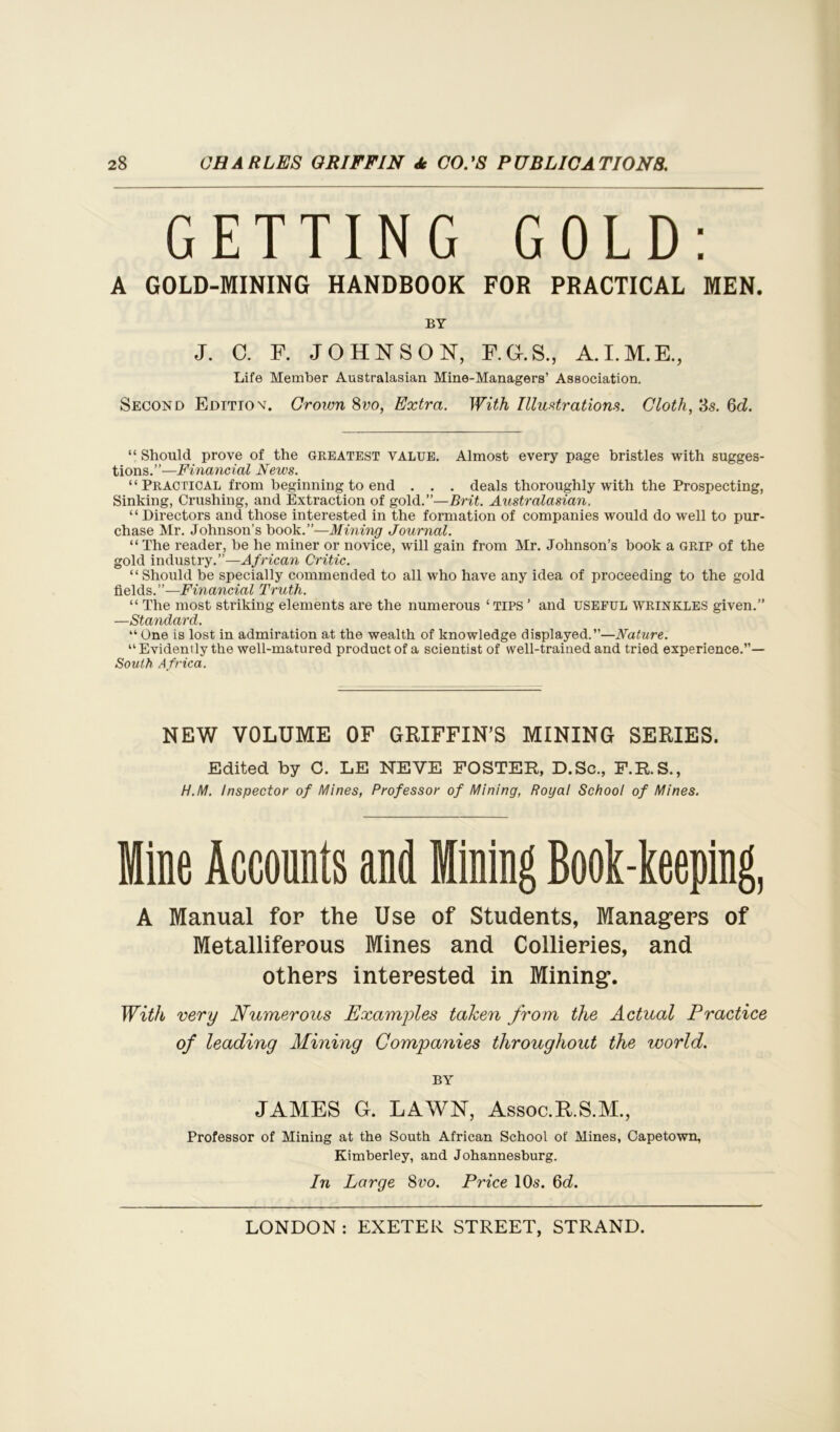 GETTING GOLD: A GOLD-MINING HANDBOOK FOR PRACTICAL MEN. BY J. C. F. JOHNSON, F.G.S., A.I.M.E., Life Member Australasian Mine-Managers’ Association. Second Edition. Crown 8vo, Extra. With Illustrations. Cloth, 3s. 6d. “ Should prove of the greatest value. Almost every page bristles with sugges- tions.”—Financial News. “ Practical from beginning to end . . . deals thoroughly with the Prospecting, Sinking, Crushing, and Extraction of gold.”—Brit. Australasian. “ Directors and those interested in the formation of companies would do well to pur- chase Mr. Johnson’s book.”—Mining Journal. “ The reader, be he miner or novice, will gain from Mr. Johnson’s book a GRIP of the gold industry.”—African Critic. “Should be specially commended to all who have any idea of proceeding to the gold fields.”—Financial Truth. “ The most striking elements are the numerous ‘ TIPS ’ and USEFUL WRINKLES given.” —Standard. “ One is lost in admiration at the wealth of knowledge displayed.”—Nature. “Evidently the well-matured product of a scientist of well-trained and tried experience.”— South Africa. NEW VOLUME OF GRIFFIN’S MINING SERIES. Edited by G. LE NEVE FOSTER, D.Sc., F.R.S., H.M. Inspector of Mines, Professor of Mining, Royal School of Mines. Mine Accounts and Mining Book-keeping, A Manual for the Use of Students, Managers of Metalliferous Mines and Collieries, and others interested in Mining. With very Numerous Examples taken from the Actual Practice of leading Alining Companies throughout the world. BY JAMES G. LAWN, Assoc.R.S.M., Professor of Mining at the South African School of Mines, Capetown, Kimberley, and Johannesburg. In Large 8vo. Price 10s. 6<i.